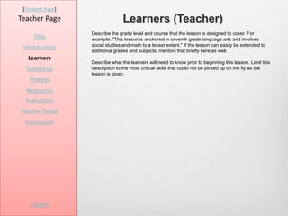 [Student Page]
Teacher Page                     Learners (Teacher)
                  Describe the grade level and course that the lesson is designed to cover. For
     Title        example: "This lesson is anchored in seventh grade language arts and involves
                  social studies and math to a lesser extent." If the lesson can easily be extended to
 Introduction
                  additional grades and subjects, mention that briefly here as well.
   Learners
                  Describe what the learners will need to know prior to beginning this lesson. Limit this
  Standards       description to the most critical skills that could not be picked up on the fly as the
                  lesson is given.
   Process
  Resources
  Evaluation
Teacher Script
  Conclusion




    Credits
 