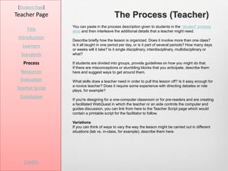 [Student Page]
Teacher Page                                The Process (Teacher)
                  You can paste in the process description given to students in the “student” process
     Title        slide and then interleave the additional details that a teacher might need.
 Introduction
                  Describe briefly how the lesson is organized. Does it involve more than one class?
   Learners       Is it all taught in one period per day, or is it part of several periods? How many days
                  or weeks will it take? Is it single disciplinary, interdisciplinary, multidisciplinary or
  Standards       what?

   Process        If students are divided into groups, provide guidelines on how you might do that.
                  If there are misconceptions or stumbling blocks that you anticipate, describe them
  Resources       here and suggest ways to get around them.
  Evaluation      What skills does a teacher need in order to pull this lesson off? Is it easy enough for
                  a novice teacher? Does it require some experience with directing debates or role
Teacher Script    plays, for example?
  Conclusion
                  If you're designing for a one-computer classroom or for pre-readers and are creating
                  a facilitated WebQuest in which the teacher or an aide controls the computer and
                  guides discussion, you can link from here to the Teacher Script page which would
                  contain a printable script for the facilitator to follow.

                  Variations
                  If you can think of ways to vary the way the lesson might be carried out in different
                  situations (lab vs. in-class, for example), describe them here.




    Credits
 