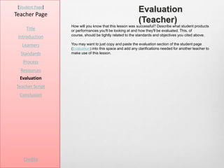 [Student Page]
Teacher Page
                                                           Evaluation
                                                           (Teacher)
                  How will you know that this lesson was successful? Describe what student products
     Title        or performances you'll be looking at and how they'll be evaluated. This, of
                  course, should be tightly related to the standards and objectives you cited above.
 Introduction
   Learners       You may want to just copy and paste the evaluation section of the student page
                  (Evaluation) into this space and add any clarifications needed for another teacher to
  Standards       make use of this lesson.

   Process
  Resources
  Evaluation
Teacher Script
  Conclusion




    Credits
 