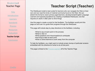 [Student Page]
Teacher Page                                      Teacher Script (Teacher)
                  The WebQuest model is best suited for learners who can navigate the Web on their
     Title        own and can read the kinds of material commonly found on the Web. We can
                  stretch the format to reach primary-aged learners, developmental English Language
 Introduction
                  Learners and special populations by creating a facilitated WebQuest, one that
   Learners       requires an adult or older peer to drive things.

  Standards       Use this page to create a script for that facilitator. The facilitator would print this
                  page out and use it to guide their progress through the WebQuest.
   Process
                  This page will include step by step directions to the facilitator, including:
  Resources
                         •What to say at each point in the process
  Evaluation             •What to click on
                         •What questions and misconceptions to anticipate
Teacher Script           •How long to take at each point
  Conclusion             •When to direct learners to work away from the computer

                  To help the facilitator, you might want to include screen dumps of particular screens
                  embedded with the directions of what to do at that point.

                  This page is linked to the Process segment off of the Teacher Page




    Credits
 