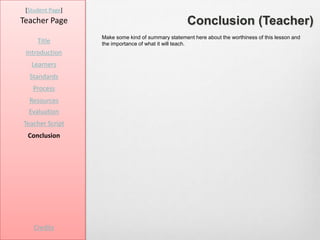 [Student Page]
Teacher Page                                        Conclusion (Teacher)
                  Make some kind of summary statement here about the worthiness of this lesson and
     Title        the importance of what it will teach.
 Introduction
   Learners
  Standards
   Process
  Resources
  Evaluation
Teacher Script
 Conclusion




    Credits
 