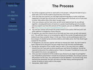 Student Page
 [Teacher Page]
                                                      The Process
     Title        1. You will be assigned a partner to work with on this project. I will give the both of you a
                      sheet with a list of all the evidence found at the crime scene.
 Introduction     2. Once you have your partner, you will begin brainstorming ideas on what could have
     Task             happened in the park (do not just tell me what happened in the book, act as if you have
                      no other information other than what I’ve given you)
   Process        3. Once you and your partner have come up with some leads (at least 3), you will put
                      together a storyboard/timeline of events on a poster board leading up to his murder
  Evaluation          and any suspects you have (for pictures of the suspects, you can use IMDB’s character
                      list) –http://www.imdb.com/title/tt0086066/?ref_=sr_1
  Conclusion      4. You and your partner will present the poster board to your police chief (me) and I will
                      either approve or disapprove of your theories.
                   If I approve, you may then choose one of the leads you have come up with and expand
                     on it. You will then move on to recreating the night of the murder through pictures and
                     evidence you have compiled. Keep in mind, your theory can be anything you want it to
                     be as long as it’s backed up by concrete evidence and makes sense. Don’t be afraid to get
                     creative for this portion
                   If I disapprove, you and your partner will have to revamp your leads. You don’t need to
                     have it figured out at this point, but your leads have to be concrete and believable.
                  5. During your recreation of the murder, have fun with it. You may check out a digital
                      camera from me if you wish to come up with your own forms of evidence. You will be
                      required to document the evidence just as I have on the paper I handed out to you, and
                      then submit it to me so I can approve it.
                  6. Once you have compiled all of the evidence you choose to use, begin to put together
                      your PowerPoint presentation. Include lots of pictures and details. You and your partner
                      will present it to the class. Your presentation must be between 7-10 minutes long. Once
                      everyone has presented, the class will vote on the best theory, and that group will
                      receive 10 points of extra credit on the project
                  7. Remember, HAVE FUN!!!

    Credits
 