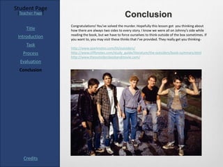 Student Page
 [Teacher Page]
                                                     Conclusion
                  Congratulations! You’ve solved the murder. Hopefully this lesson got you thinking about
     Title        how there are always two sides to every story. I know we were all on Johnny’s side while
                  reading the book, but we have to force ourselves to think outside of the box sometimes. If
 Introduction     you want to, you may visit these thinks that I’ve provided. They really get you thinking-
     Task
                  http://www.sparknotes.com/lit/outsiders/
   Process        http://www.cliffsnotes.com/study_guide/literature/the-outsiders/book-summary.html
                  http://www.theoutsidersbookandmovie.com/
  Evaluation
 Conclusion




    Credits
 