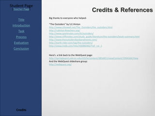 Student Page
 [Teacher Page]
                                                        Credits & References
                  Big thanks to everyone who helped-
     Title
                  “The Outsiders” by S.E.Hinton
 Introduction     http://www.cthowell.net/The_Outsiders/the_outsiders.html
     Task         http://rubistar.4teachers.org/
                  http://www.sparknotes.com/lit/outsiders/
   Process        http://www.cliffsnotes.com/study_guide/literature/the-outsiders/book-summary.html
                  http://www.theoutsidersbookandmovie.com/
  Evaluation      http://earth-rider.com/tag/the-outsiders/
                  http://www.imdb.com/title/tt0086066/?ref_=sr_1
  Conclusion
                  Here’s a link back to the WebQuest page:
                  http://springboard.uakron.edu/d2l/le/content/3856851/viewContent/1994344/View
                  And the WebQuest slideshare group:
                  http://webquest.org/




    Credits
 