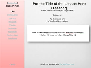 [Student Page]
Teacher Page
                  Put the Title of the Lesson Here
                              (Teacher)
                       A WebQuest for xth Grade (Put Subject Here)
     Title
 Introduction                         Designed by
   Learners                        Put Your Name Here
  Standards                   Put Your E-mail Address Here

   Process
  Resources
  Evaluation
Teacher Script
  Conclusion




    Credits           Based on a template from The WebQuest Page
 