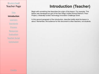 [Student Page]
Teacher Page                              Introduction (Teacher)
                  Begin with something that describes the origin of the lesson. For example: This
     Title        lesson was developed as part of the San Diego Unified School District's Triton
                  Project, a federally funded Technology Innovation Challenge Grant.
 Introduction
   Learners       In this second paragraph of the introduction, describe briefly what the lesson is
                  about. Remember, the audience for this document is other teachers, not students.
  Standards
   Process
  Resources
  Evaluation
Teacher Script
  Conclusion




    Credits
 