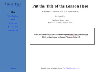 Put the Title of the Lesson Here Student Page Title Introduction Task Process Evaluation Conclusion Credits [ Teacher Page ] A WebQuest for xth Grade (Put Subject Here) Designed by Put Your Name Here Put Your E-mail Address Here Based on a template from  The WebQuest Page 