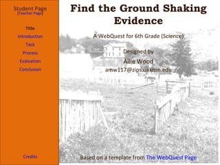 Find the Ground Shaking Evidence Student Page Title Introduction Task Process Evaluation Conclusion Credits [ Teacher Page ] A WebQuest for 6th Grade (Science) Designed by Allie Wood [email_address] Based on a template from  The WebQuest Page 