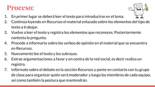 Proceso:
1. En primer lugar se deberá leer el texto para introducirse en el tema.
2. Continúa leyendo en Recursos el material enlazado sobre los elementos del tipo de
texto a trabajar.
3. Vuelve a leer el texto y registra los elementos que reconoces. Posteriormente
contesta la pregunta.
4. Procede a informarte sobre los verbos de opinión en el material que se encuentra
en Recursos.
5. Nuevamente lee el texto y los subrayas.
6. Extrae argumentaciones a favor y en contra de la red social, es decir realiza un
registro.
7. Infórmate sobre el debate en la sección Recursos y ponte en contacto con tu grupo
de clase para organizar quién será moderador y luego los miembros de cada equipo,
así como también la postura que mantendrán.
 
