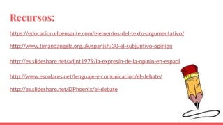Recursos:
https://educacion.elpensante.com/elementos-del-texto-argumentativo/
http://www.timandangela.org.uk/spanish/30-el-subjuntivo-opinion
http://es.slideshare.net/adjnt1979/la-expresin-de-la-opinin-en-espaol
http://www.escolares.net/lenguaje-y-comunicacion/el-debate/
http://es.slideshare.net/DPhoenix/el-debate
 