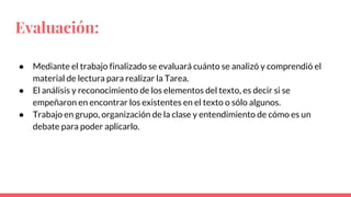 Evaluación:
● Mediante el trabajo finalizado se evaluará cuánto se analizó y comprendió el
material de lectura para realizar la Tarea.
● El análisis y reconocimiento de los elementos del texto, es decir si se
empeñaron en encontrar los existentes en el texto o sólo algunos.
● Trabajo en grupo, organización de la clase y entendimiento de cómo es un
debate para poder aplicarlo.
 