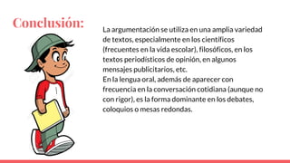 Conclusión: La argumentación se utiliza en una amplia variedad
de textos, especialmente en los científicos
(frecuentes en la vida escolar), filosóficos, en los
textos periodísticos de opinión, en algunos
mensajes publicitarios, etc.
En la lengua oral, además de aparecer con
frecuencia en la conversación cotidiana (aunque no
con rigor), es la forma dominante en los debates,
coloquios o mesas redondas.
 