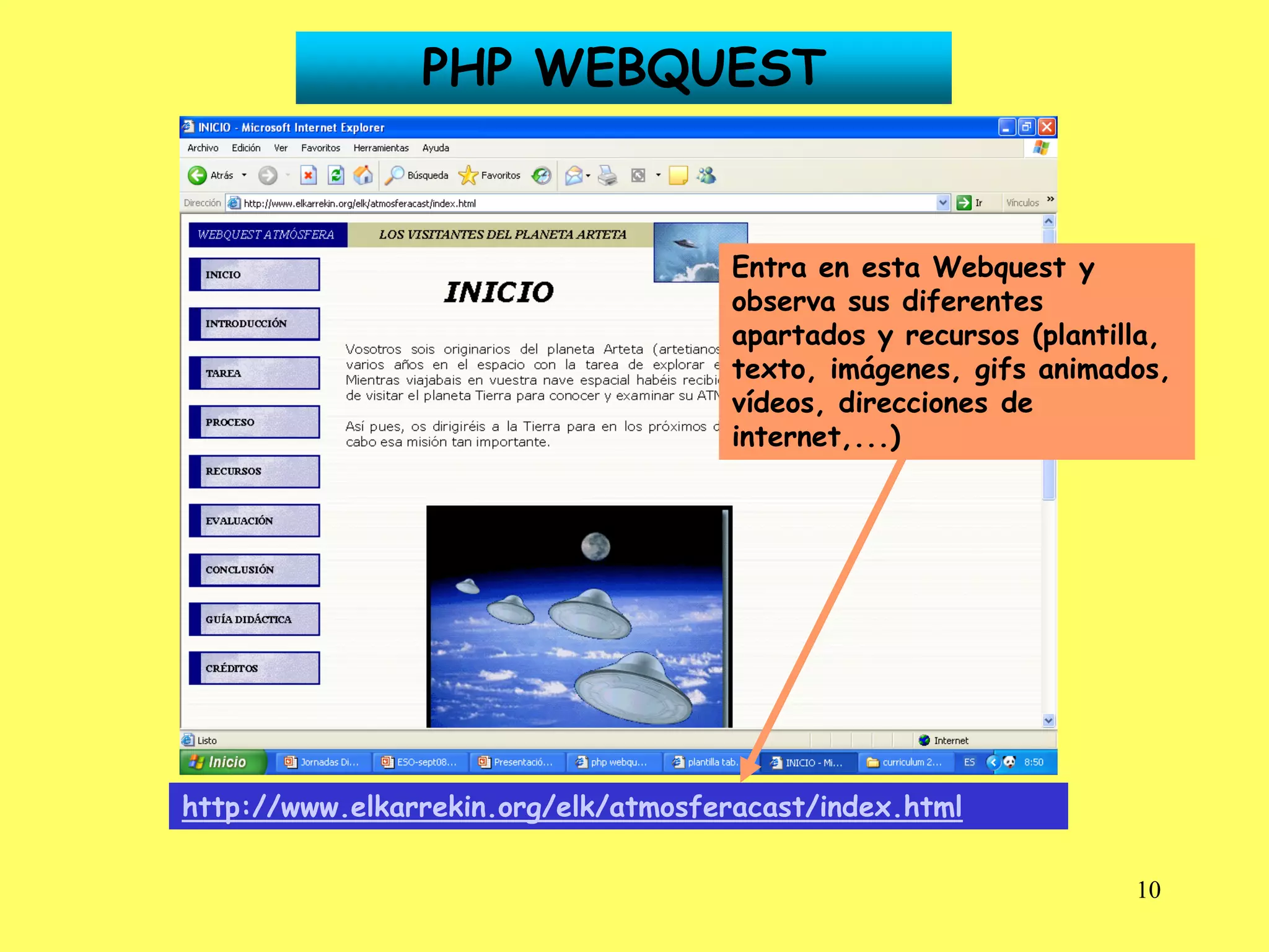 PHP WEBQUEST


                                      Entra en esta Webquest y
                                      observa sus diferentes
                                      apartados y recursos (plantilla,
                                      texto, imágenes, gifs animados,
                                      vídeos, direcciones de
                                      internet,...)




http://www.elkarrekin.org/elk/atmosferacast/index.html

                                                                   10
 