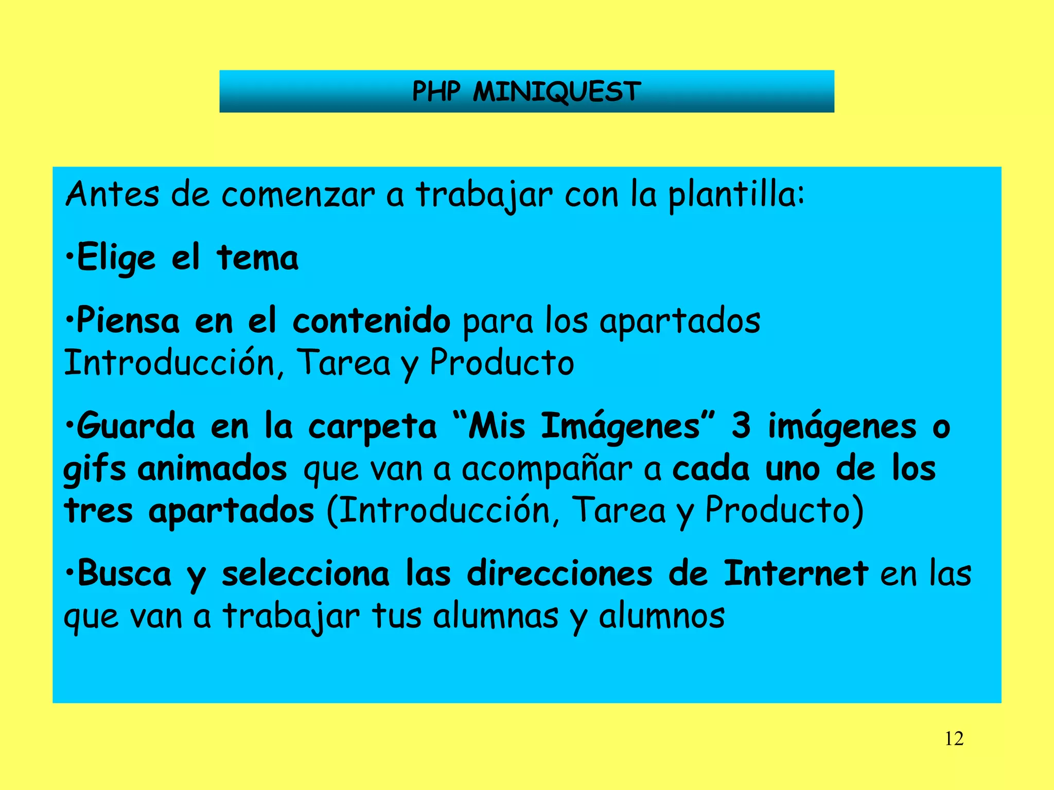 PHP MINIQUEST


Antes de comenzar a trabajar con la plantilla:
•Elige el tema
•Piensa en el contenido para los apartados
Introducción, Tarea y Producto
•Guarda en la carpeta “Mis Imágenes” 3 imágenes o
gifs animados que van a acompañar a cada uno de los
tres apartados (Introducción, Tarea y Producto)
•Busca y selecciona las direcciones de Internet en las
que van a trabajar tus alumnas y alumnos


                                                    12
 