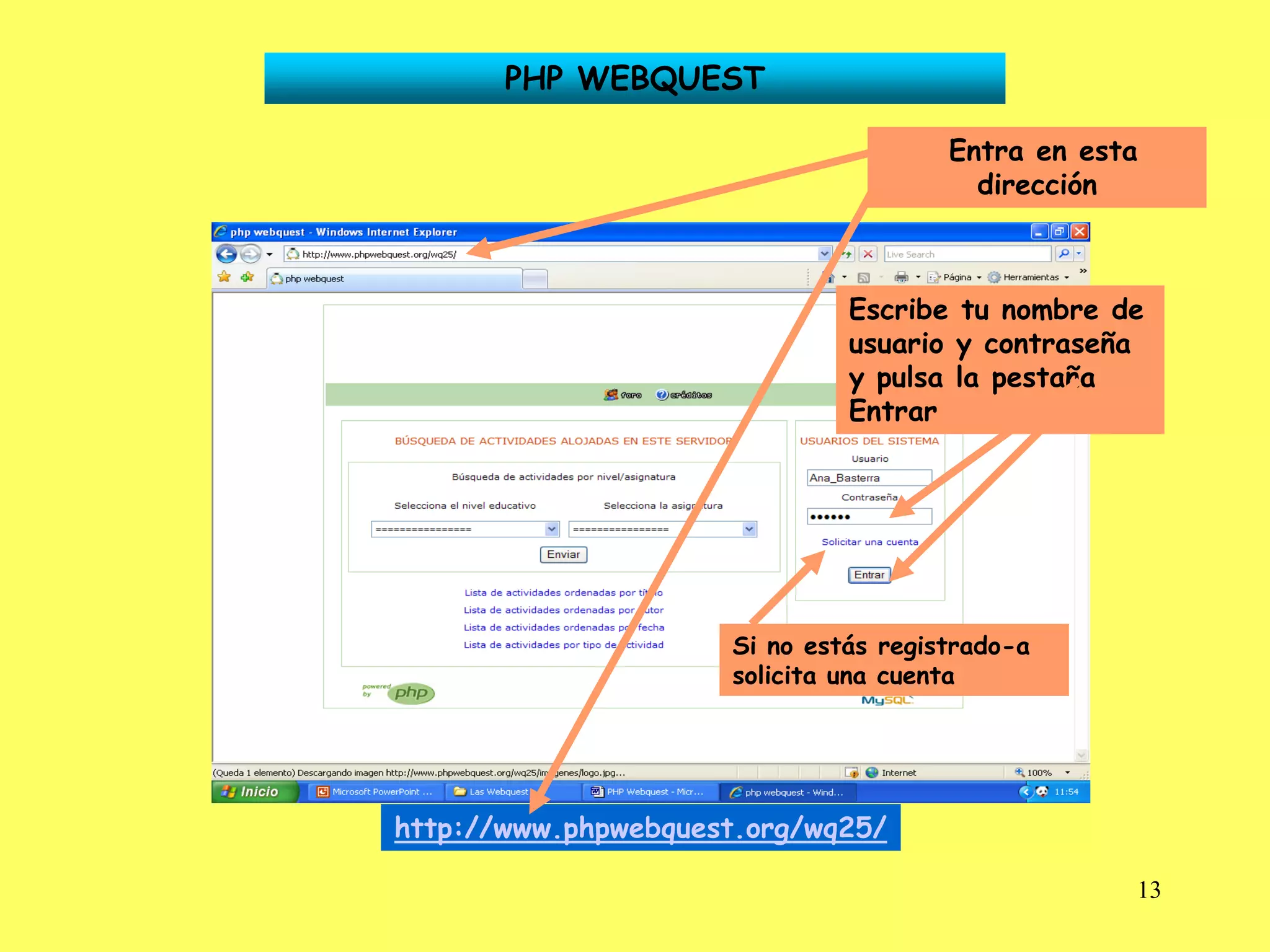PHP WEBQUEST

                                      Entra en esta
                                        dirección



                              Escribe tu nombre de
                              usuario y contraseña
                              y pulsa la pestaña
                              Entrar




                     Si no estás registrado-a
                     solicita una cuenta




http://www.phpwebquest.org/wq25/

                                                  13
 