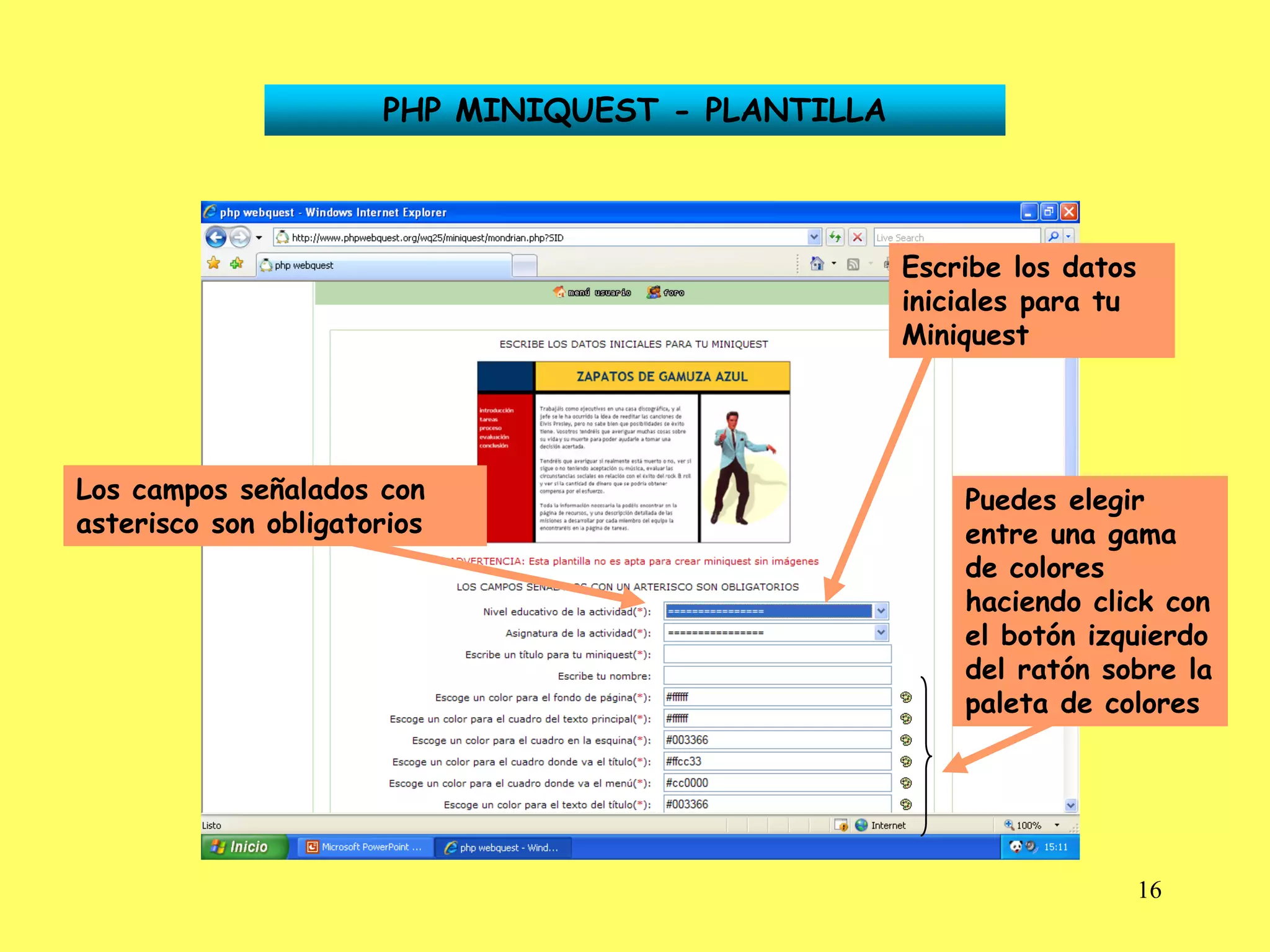 PHP MINIQUEST - PLANTILLA



                                                  Escribe los datos
                                                  iniciales para tu
                                                  Miniquest




Los campos señalados con                              Puedes elegir
asterisco son obligatorios                            entre una gama
                                                      de colores
                                                      haciendo click con
                                                      el botón izquierdo
                                                      del ratón sobre la
                                                      paleta de colores




                                                                      16
 