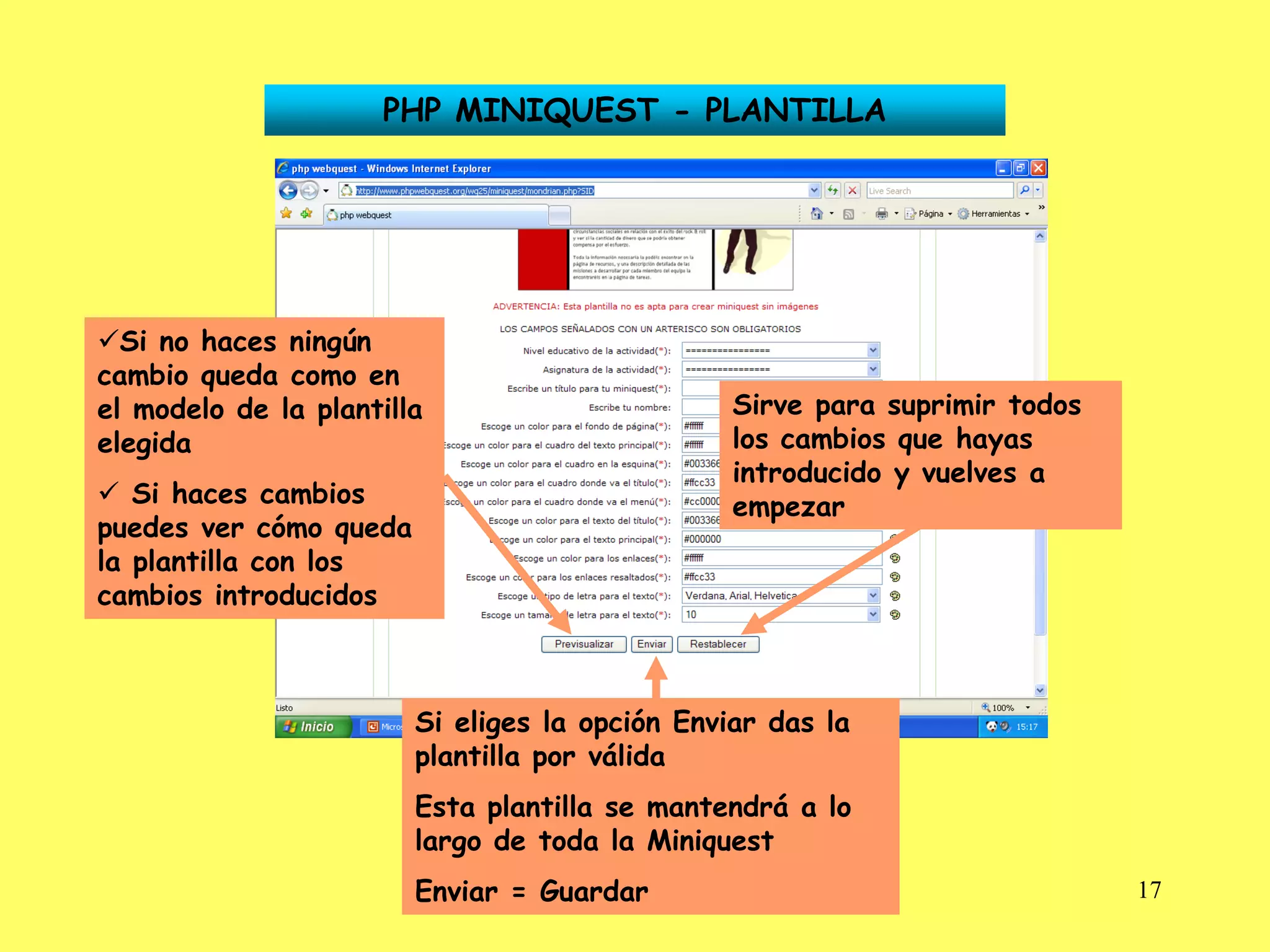 PHP MINIQUEST - PLANTILLA




Si no haces ningún
cambio queda como en
el modelo de la plantilla                       Sirve para suprimir todos
elegida                                         los cambios que hayas
                                                introducido y vuelves a
 Si haces cambios                              empezar
puedes ver cómo queda
la plantilla con los
cambios introducidos



                        Si eliges la opción Enviar das la
                        plantilla por válida
                        Esta plantilla se mantendrá a lo
                        largo de toda la Miniquest
                        Enviar = Guardar                                    17
 