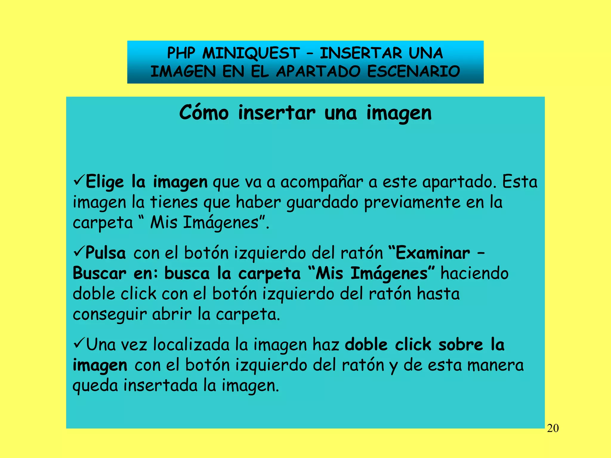 PHP MINIQUEST – INSERTAR UNA
         IMAGEN EN EL APARTADO ESCENARIO

             Cómo insertar una imagen


Elige la imagen que va a acompañar a este apartado. Esta
imagen la tienes que haber guardado previamente en la
carpeta “ Mis Imágenes”.
Pulsa con el botón izquierdo del ratón “Examinar –
Buscar en: busca la carpeta “Mis Imágenes” haciendo
doble click con el botón izquierdo del ratón hasta
conseguir abrir la carpeta.
Una vez localizada la imagen haz doble click sobre la
imagen con el botón izquierdo del ratón y de esta manera
queda insertada la imagen.

                                                            20
 