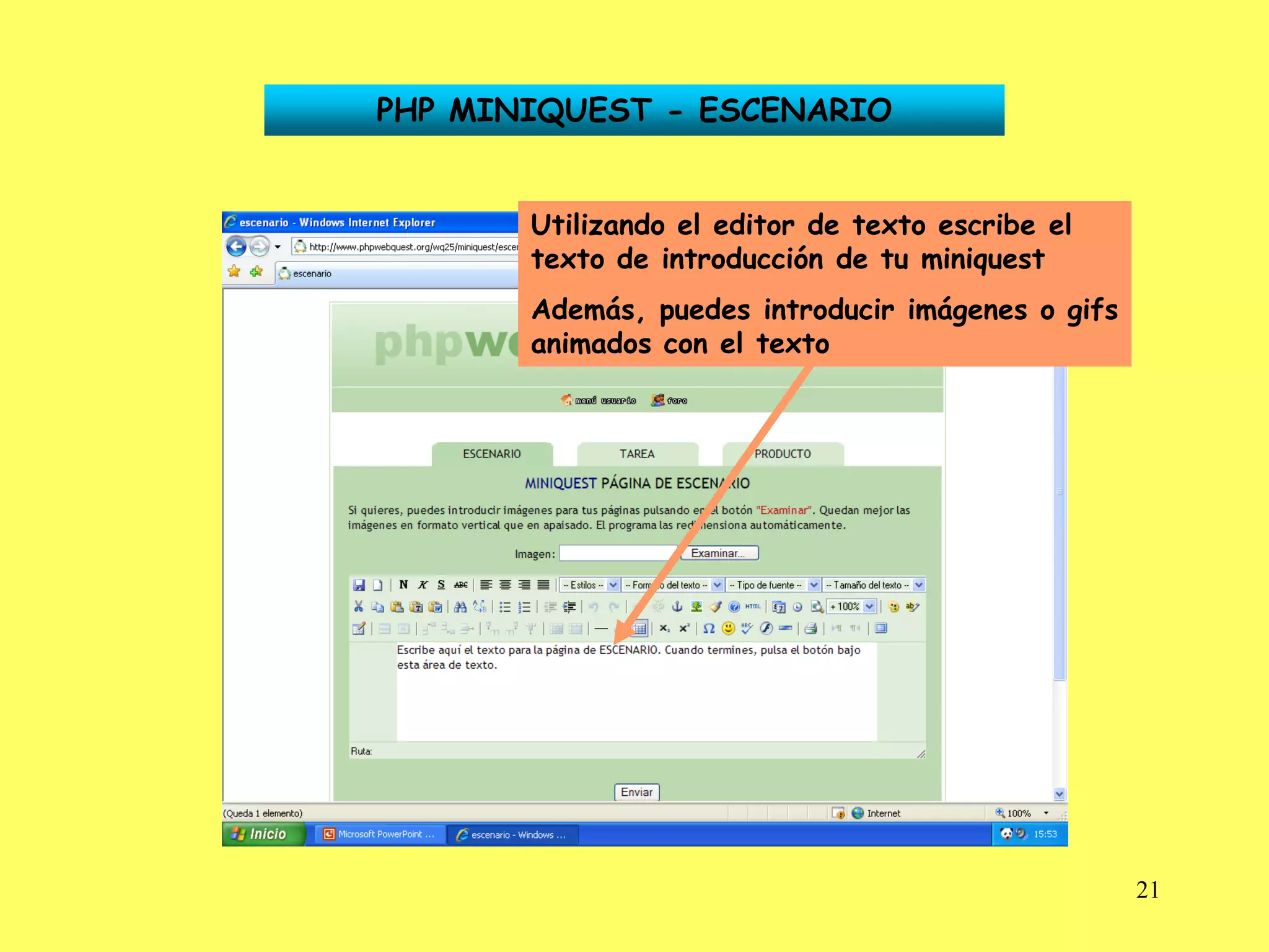 PHP MINIQUEST - ESCENARIO


       Utilizando el editor de texto escribe el
       texto de introducción de tu miniquest
       Además, puedes introducir imágenes o gifs
       animados con el texto




                                                   21
 
