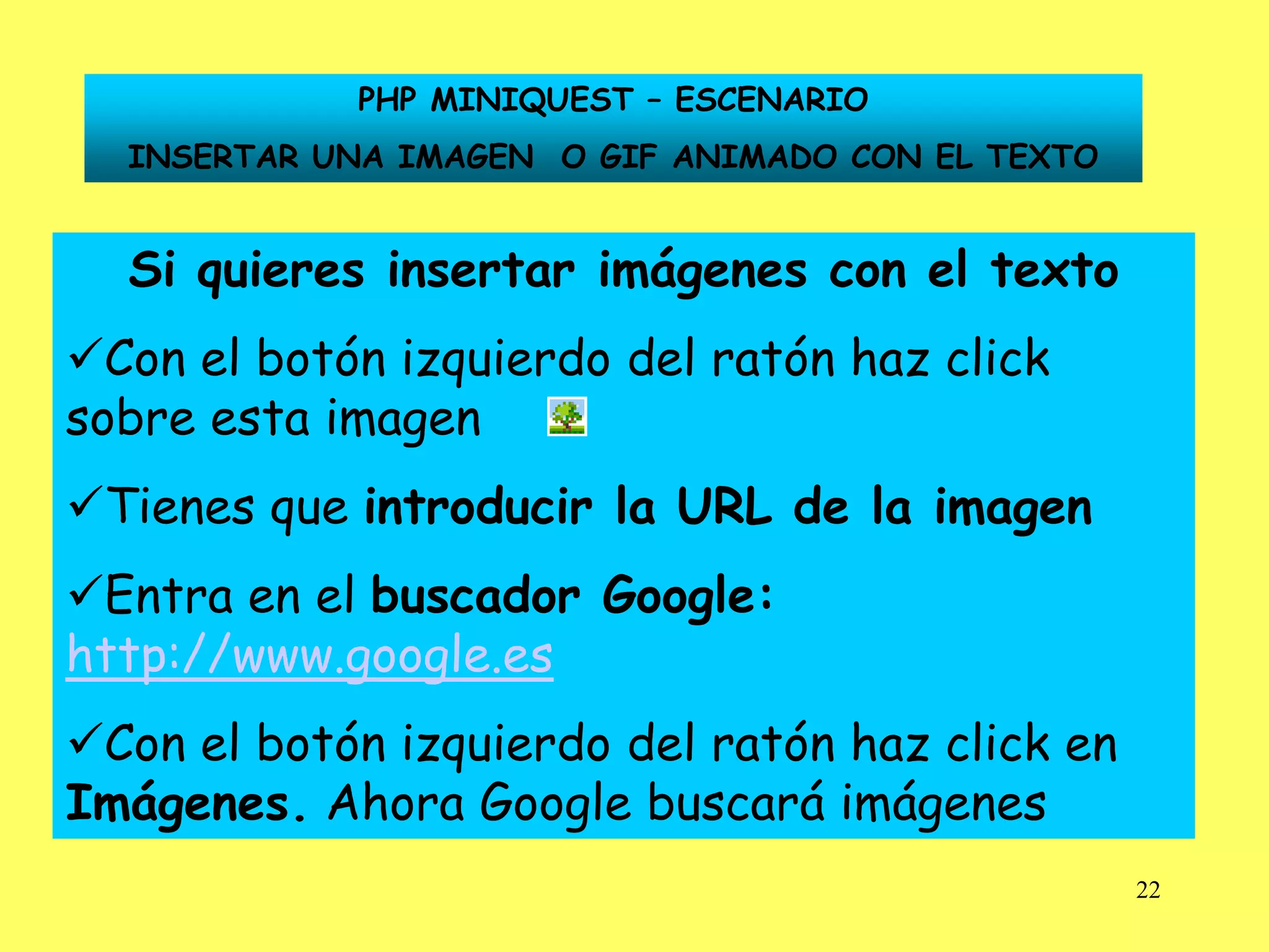 PHP MINIQUEST – ESCENARIO
  INSERTAR UNA IMAGEN O GIF ANIMADO CON EL TEXTO


  Si quieres insertar imágenes con el texto
Con el botón izquierdo del ratón haz click
sobre esta imagen
Tienes que introducir la URL de la imagen
Entra en el buscador Google:
http://www.google.es
Con el botón izquierdo del ratón haz click en
Imágenes. Ahora Google buscará imágenes
                                                   22
 