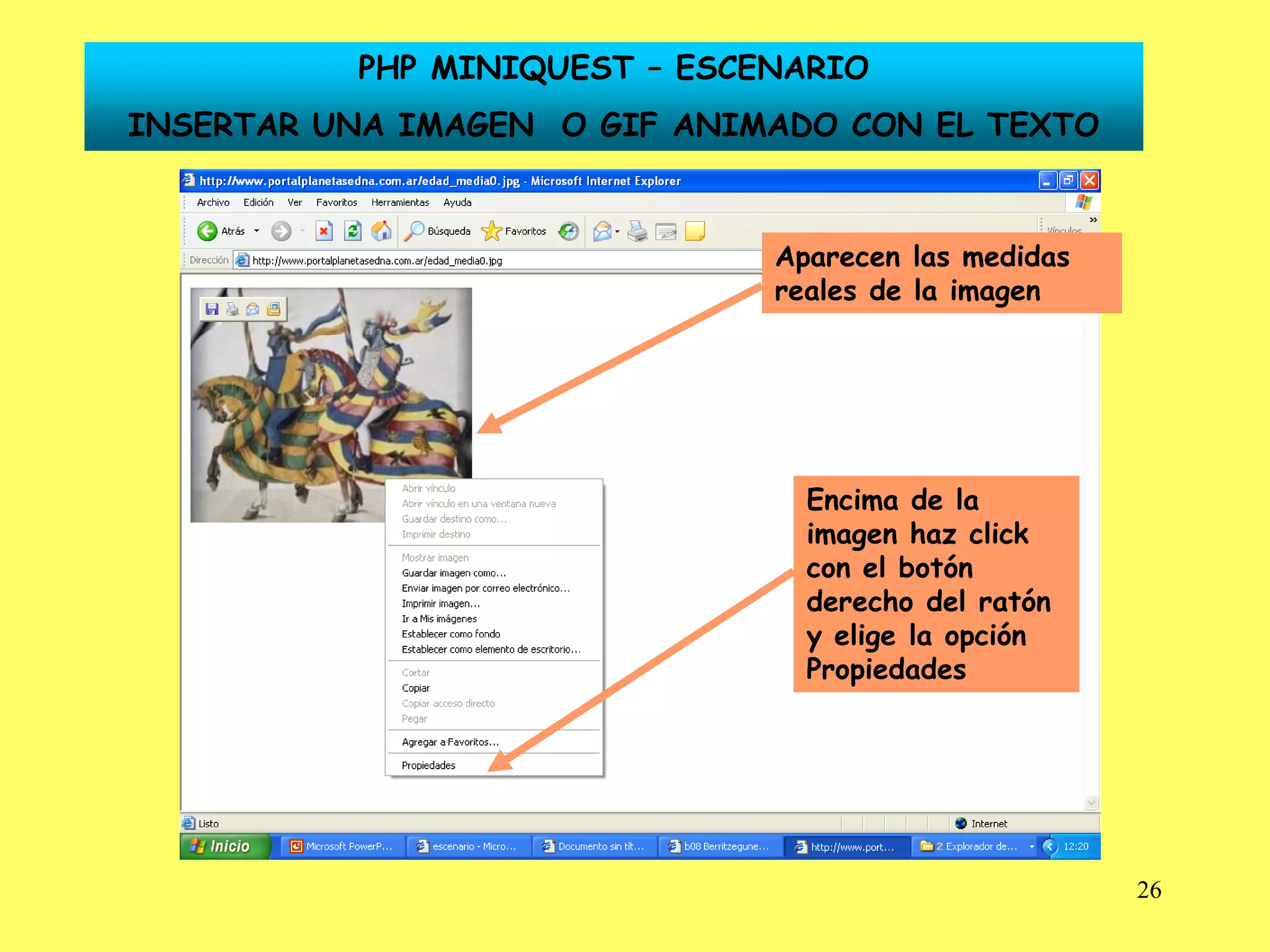 PHP MINIQUEST – ESCENARIO
INSERTAR UNA IMAGEN O GIF ANIMADO CON EL TEXTO



                              Aparecen las medidas
                              reales de la imagen




                                Encima de la
                                imagen haz click
                                con el botón
                                derecho del ratón
                                y elige la opción
                                Propiedades




                                                     26
 