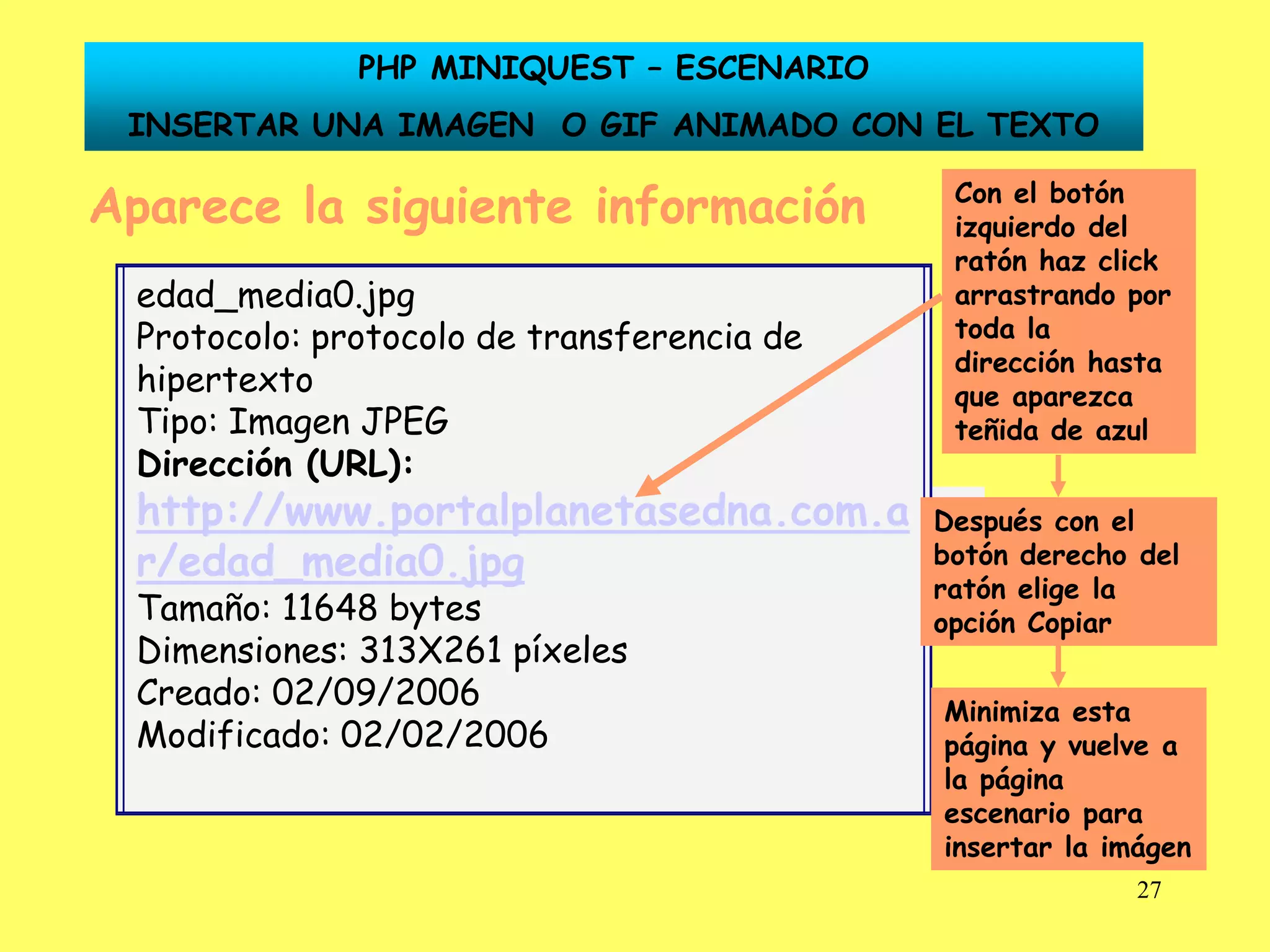 PHP MINIQUEST – ESCENARIO
 INSERTAR UNA IMAGEN O GIF ANIMADO CON EL TEXTO

Aparece la siguiente información                                              Con el botón
                                                                              izquierdo del
                                                                              ratón haz click
 edad_media0.jpg                                                              arrastrando por
 Protocolo: protocolo de transferencia de                                     toda la
                                                                              dirección hasta
 hipertexto                                                                   que aparezca
 Tipo: Imagen JPEG                                                            teñida de azul
 Dirección (URL):
 http://www.portalplanetasedna.com.a
     Dirección (URL): http://www.portalplanetasedna.com.ar/edad_media0.jpg
                                                                             Después con el
 r/edad_media0.jpg                                                           botón derecho del
                                                                             ratón elige la
 Tamaño: 11648 bytes                                                         opción Copiar
 Dimensiones: 313X261 píxeles
 Creado: 02/09/2006                                                          Minimiza esta
 Modificado: 02/02/2006                                                      página y vuelve a
                                                                             la página
                                                                             escenario para
                                                                             insertar la imágen
                                                                                           27
 