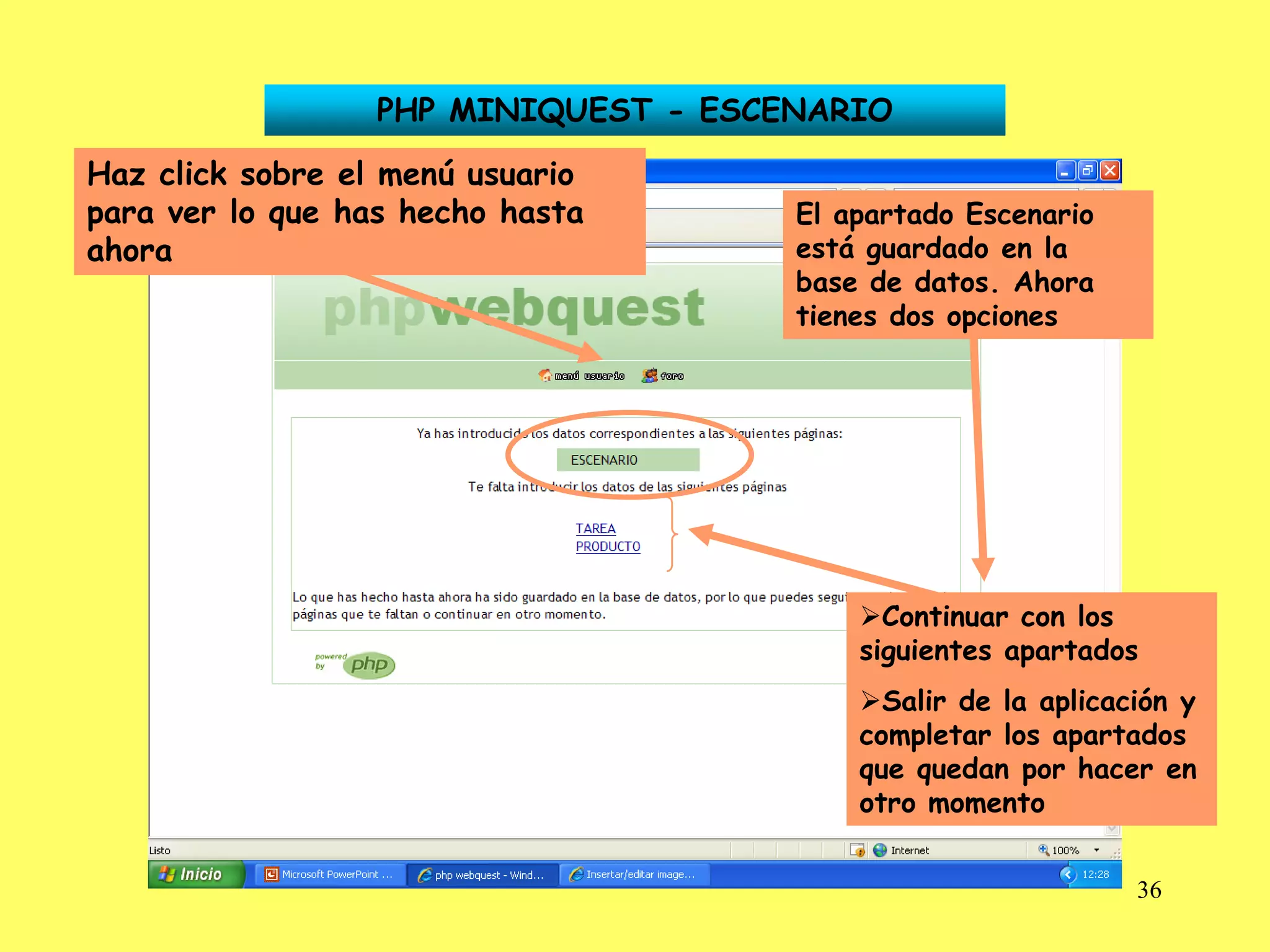 PHP MINIQUEST - ESCENARIO

Haz click sobre el menú usuario
para ver lo que has hecho hasta       El apartado Escenario
ahora                                 está guardado en la
                                      base de datos. Ahora
                                      tienes dos opciones




                                          Continuar con los
                                          siguientes apartados
                                          Salir de la aplicación y
                                          completar los apartados
                                          que quedan por hacer en
                                          otro momento


                                                              36
 