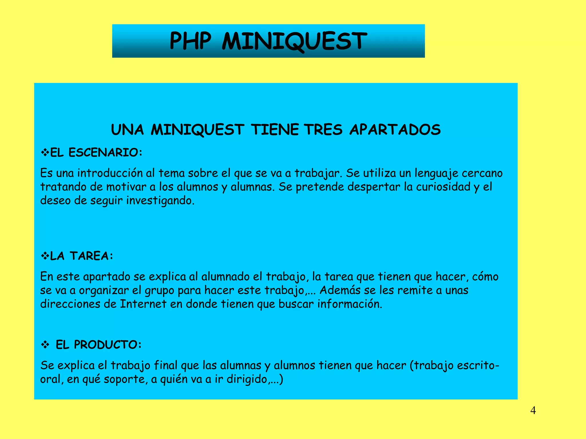 PHP MINIQUEST


             UNA MINIQUEST TIENE TRES APARTADOS
EL ESCENARIO:
Es una introducción al tema sobre el que se va a trabajar. Se utiliza un lenguaje cercano
tratando de motivar a los alumnos y alumnas. Se pretende despertar la curiosidad y el
deseo de seguir investigando.



LA TAREA:
En este apartado se explica al alumnado el trabajo, la tarea que tienen que hacer, cómo
se va a organizar el grupo para hacer este trabajo,... Además se les remite a unas
direcciones de Internet en donde tienen que buscar información.


 EL PRODUCTO:
Se explica el trabajo final que las alumnas y alumnos tienen que hacer (trabajo escrito-
oral, en qué soporte, a quién va a ir dirigido,...)

                                                                                            4
 