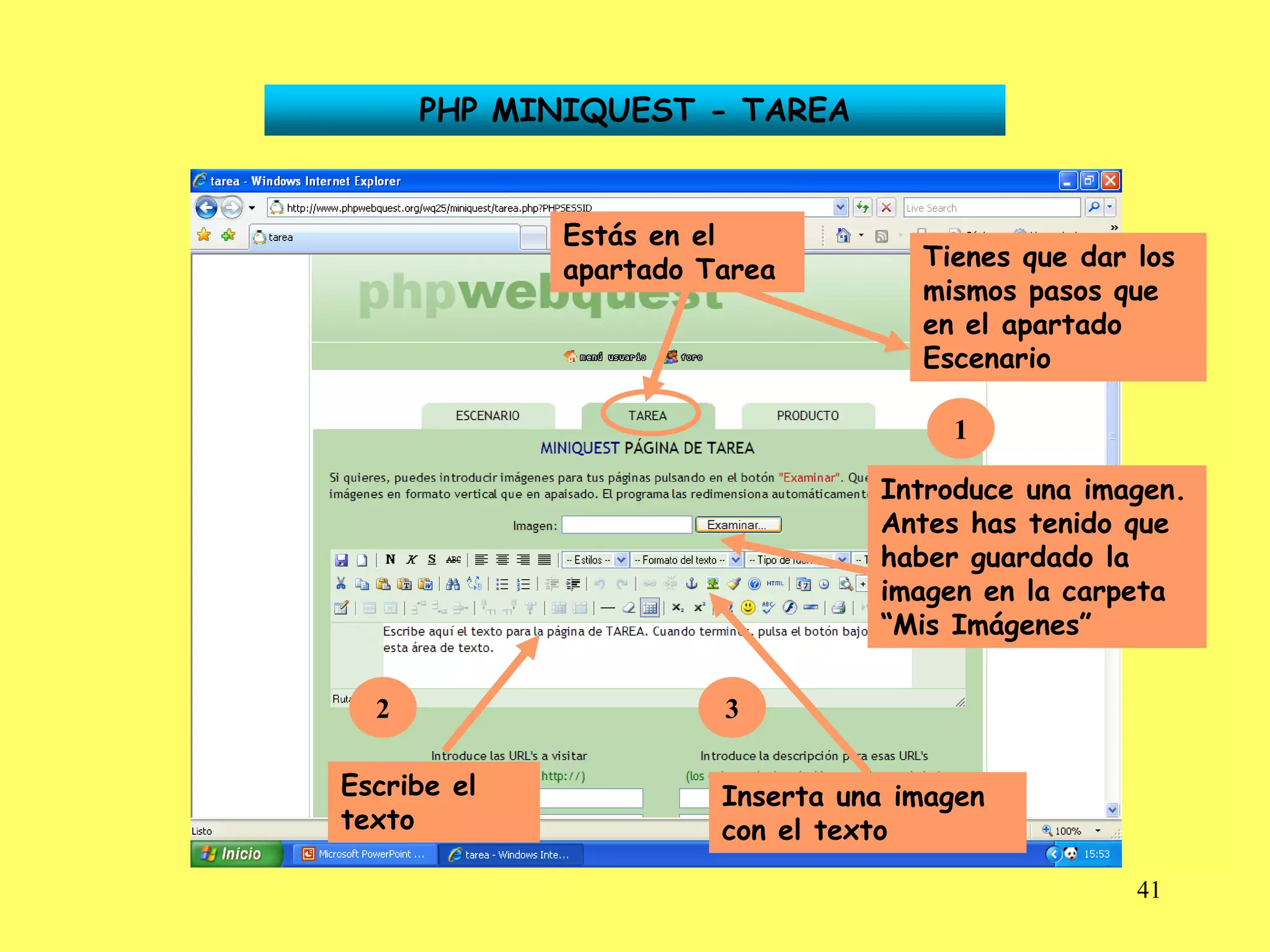 PHP MINIQUEST - TAREA


             Estás en el
             apartado Tarea         Tienes que dar los
                                    mismos pasos que
                                    en el apartado
                                    Escenario

                                      1

                                 Introduce una imagen.
                                 Antes has tenido que
                                 haber guardado la
                                 imagen en la carpeta
                                 “Mis Imágenes”

  2                    3

Escribe el             Inserta una imagen
texto                  con el texto

                                                   41
 