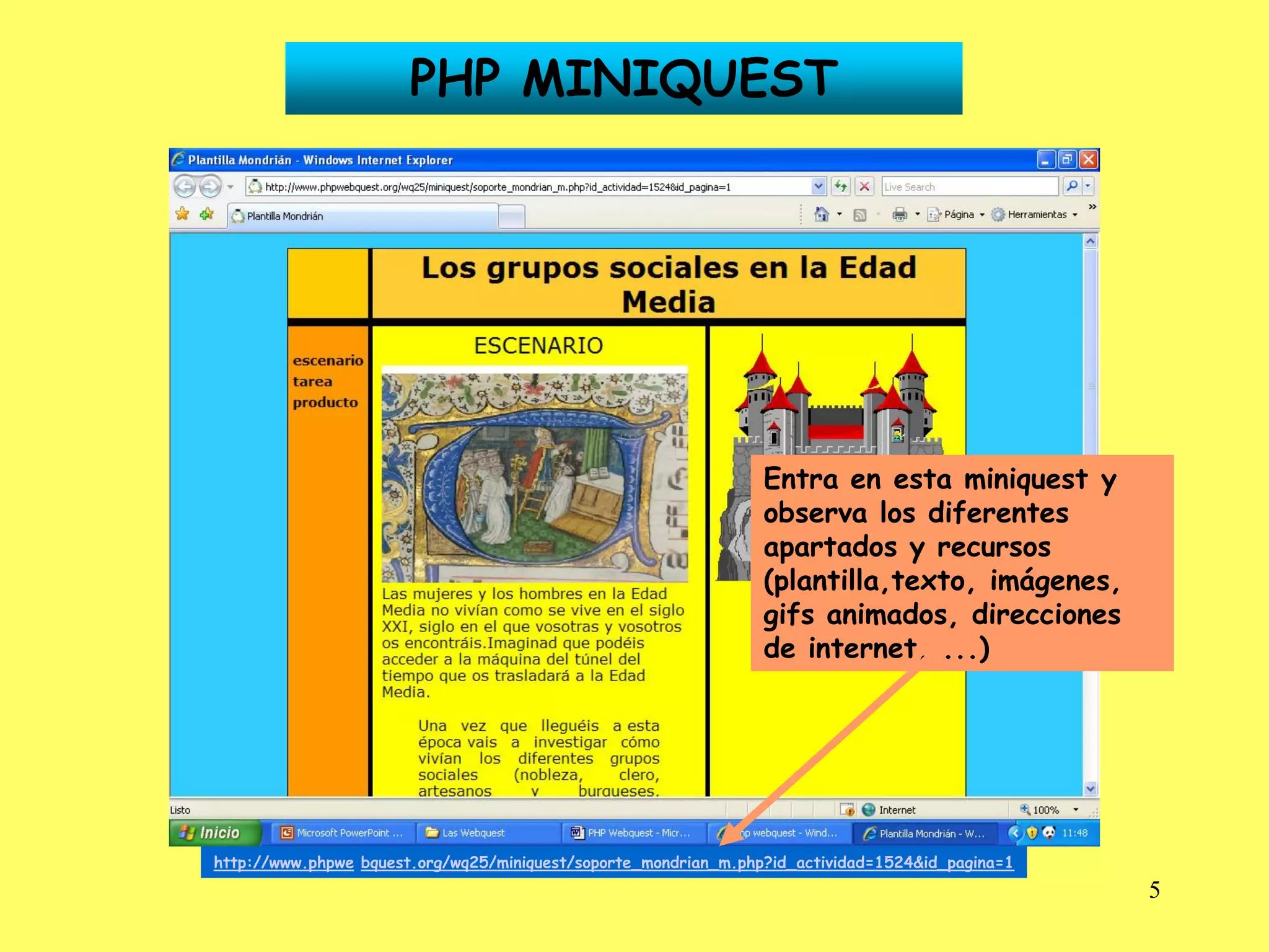 PHP MINIQUEST




                                                                 Entra en esta miniquest y
                                                                 observa los diferentes
                                                                 apartados y recursos
                                                                 (plantilla,texto, imágenes,
                                                                 gifs animados, direcciones
                                                                 de internet, ...)




http://www.phpwe bquest.org/wq25/miniquest/soporte_mondrian_m.php?id_actividad=1524&id_pagina=1
                                                                                                  5
 