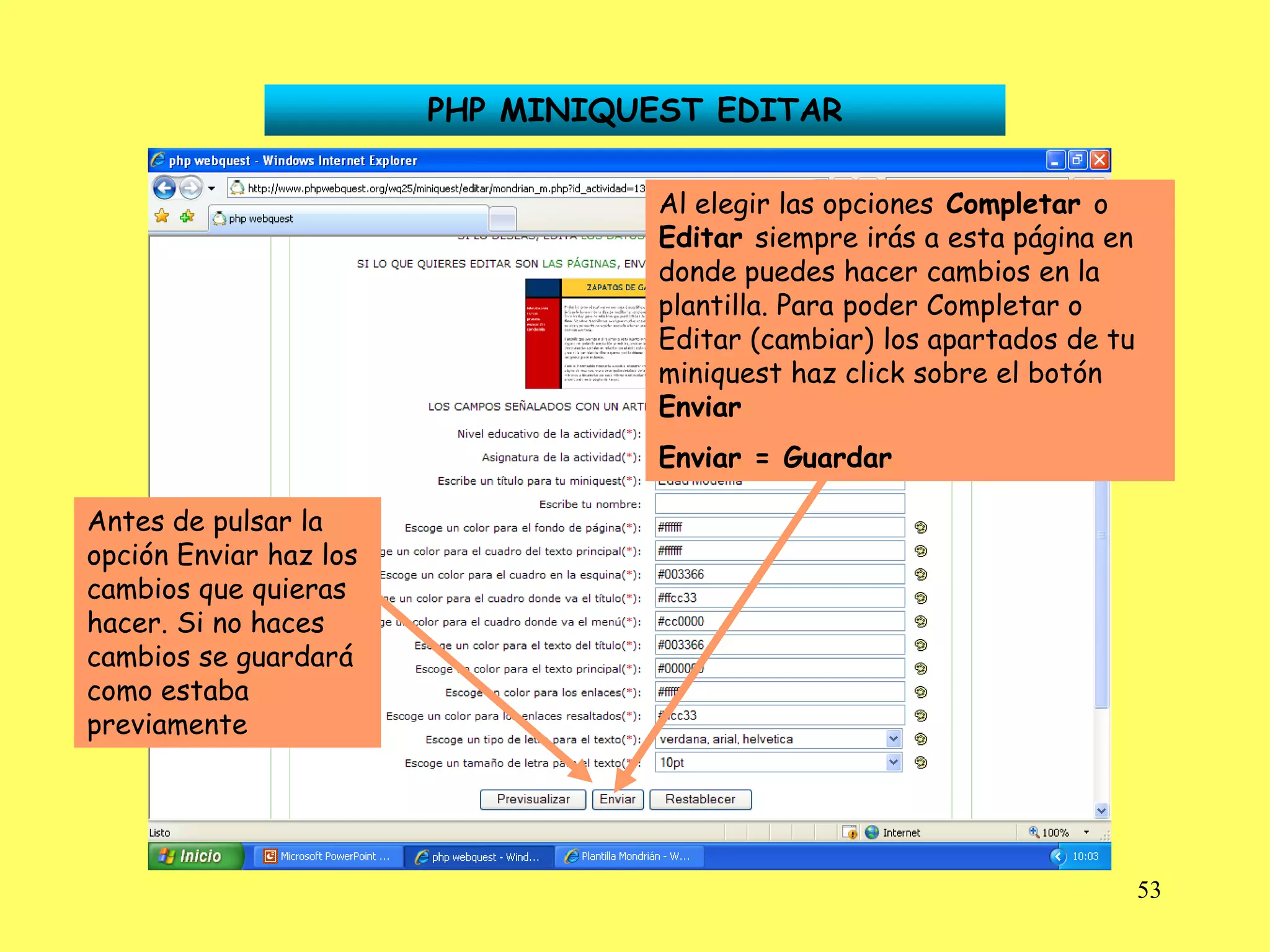 PHP MINIQUEST EDITAR

                                   Al elegir las opciones Completar o
                                   Editar siempre irás a esta página en
                                   donde puedes hacer cambios en la
                                   plantilla. Para poder Completar o
                                   Editar (cambiar) los apartados de tu
                                   miniquest haz click sobre el botón
                                   Enviar
                                   Enviar = Guardar

Antes de pulsar la
opción Enviar haz los
cambios que quieras
hacer. Si no haces
cambios se guardará
como estaba
previamente




                                                                          53
 