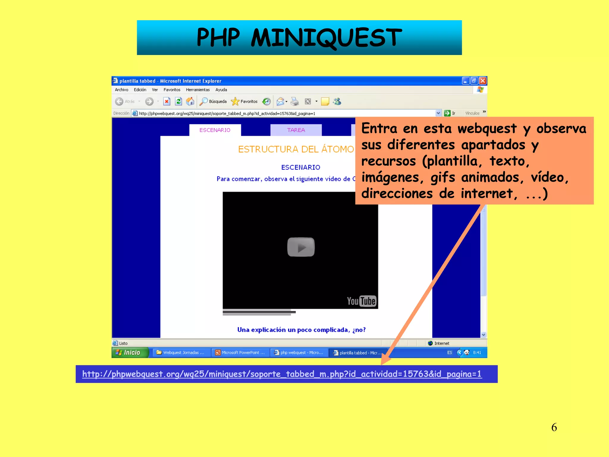 PHP MINIQUEST


                                                              Entra en esta webquest y observa
                                                              sus diferentes apartados y
                                                              recursos (plantilla, texto,
                                                              imágenes, gifs animados, vídeo,
                                                              direcciones de internet, ...)




http://phpwebquest.org/wq25/miniquest/soporte_tabbed_m.php?id_actividad=15763&id_pagina=1




                                                                                            6
 
