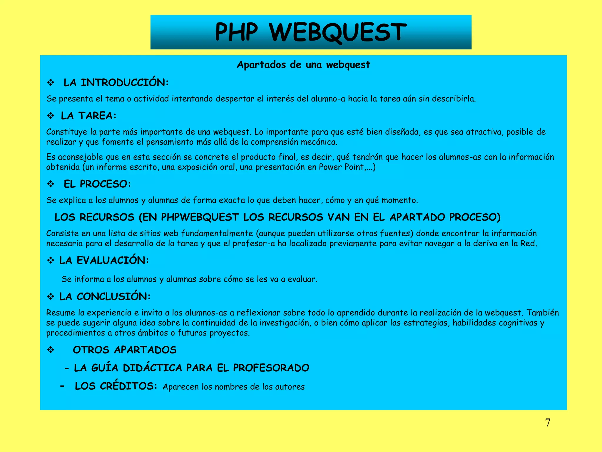 PHP WEBQUEST
                                                 Apartados de una webquest
 LA INTRODUCCIÓN:
Se presenta el tema o actividad intentando despertar el interés del alumno-a hacia la tarea aún sin describirla.

 LA TAREA:
Constituye la parte más importante de una webquest. Lo importante para que esté bien diseñada, es que sea atractiva, posible de
realizar y que fomente el pensamiento más allá de la comprensión mecánica.
Es aconsejable que en esta sección se concrete el producto final, es decir, qué tendrán que hacer los alumnos-as con la información
obtenida (un informe escrito, una exposición oral, una presentación en Power Point,...)

 EL PROCESO:
Se explica a los alumnos y alumnas de forma exacta lo que deben hacer, cómo y en qué momento.

  LOS RECURSOS (EN PHPWEBQUEST LOS RECURSOS VAN EN EL APARTADO PROCESO)
Consiste en una lista de sitios web fundamentalmente (aunque pueden utilizarse otras fuentes) donde encontrar la información
necesaria para el desarrollo de la tarea y que el profesor-a ha localizado previamente para evitar navegar a la deriva en la Red.

 LA EVALUACIÓN:
    Se informa a los alumnos y alumnas sobre cómo se les va a evaluar.

 LA CONCLUSIÓN:
Resume la experiencia e invita a los alumnos-as a reflexionar sobre todo lo aprendido durante la realización de la webquest. También
se puede sugerir alguna idea sobre la continuidad de la investigación, o bien cómo aplicar las estrategias, habilidades cognitivas y
procedimientos a otros ámbitos o futuros proyectos.

       OTROS APARTADOS
    - LA GUÍA DIDÁCTICA PARA EL PROFESORADO
    -   LOS CRÉDITOS: Aparecen los nombres de los autores


                                                                                                                                    7
 