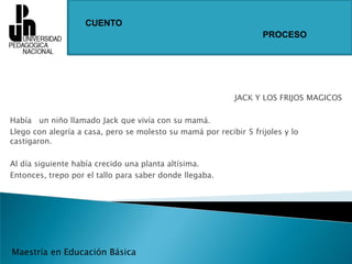 CUENTOPROCESOJACK Y LOS FRIJOS MAGICOSHabía   un niño llamado Jack que vivía con su mamá.Llego con alegría a casa, pero se molesto su mamá por recibir 5 frijoles y lo castigaron.Al día siguiente había crecido una planta altísima.Entonces, trepo por el tallo para saber donde llegaba.Maestría en Educación Básica