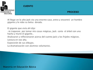 CUENTOPROCESOAl llegar en lo alto Jack vio una enorme casa ,entro y encontró  un hombre gigante y le robo su bolsa  dorada.El gigante que vivía ahí dijo:-te traparare  por tomar mis cosas mágicas, Jack  corto  el árbol con una hacha y murió el gigante..Analizaron y reflexionaron acerca del cuento Jack y los frijoles mágicos.Lectura en voz alta.Exposición de sus dibujos.La dramatización con alumnos voluntarios.Maestría en Educación Básica