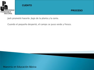CUENTOPROCESOJack prometió hacerlo ,bajo de la planta y la corto.Cuando el pequeño despertó, el campo se puso verde y fresco.Maestría en Educación Básica