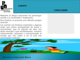 CUENTOCONCLUSIÓNMediante el dibujo representar los personajes    acorde a su creatividad e imaginación.Para finalizar se presenta una reflexión pongan atención.Los cuentos son historias inventadas y algunas reales que vienen acompañadas de textos e ilustraciones, que en algunas de ellas nos dejan mensajes a que retroalimentan  nuestros conocimientos valorando y concientizando el mundo que nos rodea o en el cual nos encontramos inmersos.Maestría en Educación Básica