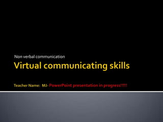 Virtual communicating skills Teacher Name:  MJ- PowerPoint presentation in progress!!!!! Non verbal communication 