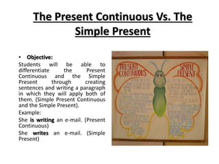 The Present Continuous Vs. The
Simple Present
• Objective:
Students will be able to
differentiate the Present
Continuous and the Simple
Present through creating
sentences and writing a paragraph
in which they will apply both of
them. (Simple Present Continuous
and the Simple Present).
Example:
She is writing an e-mail. (Present
Continuous)
She writes an e-mail. (Simple
Present)
 