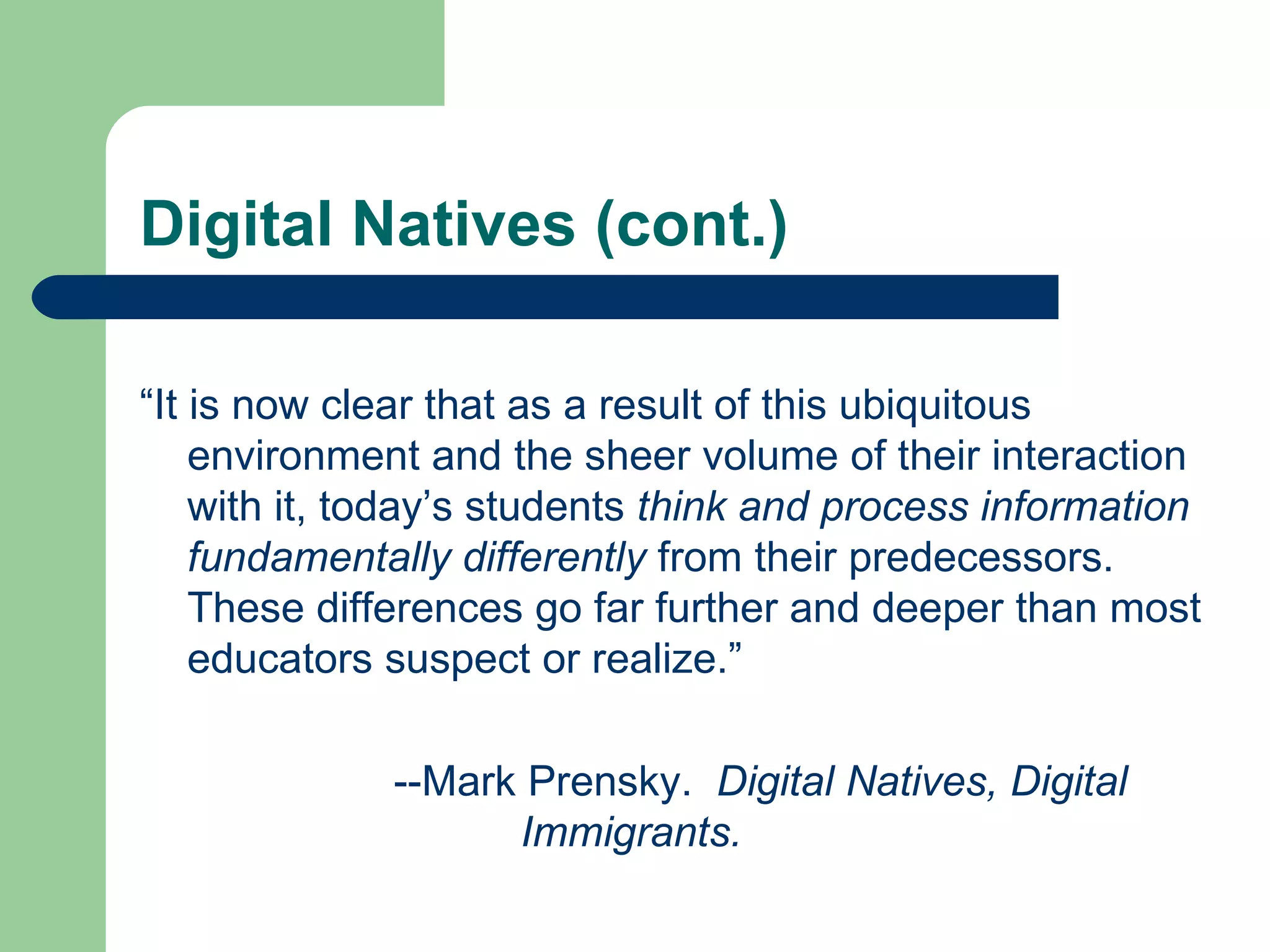 Digital Natives (cont.) “ It is now clear that as a result of this ubiquitous environment and the sheer volume of their interaction with it, today’s students  think and process information fundamentally differently  from their predecessors. These differences go far further and deeper than most educators suspect or realize.” --Mark Prensky.  Digital Natives, Digital  Immigrants. 