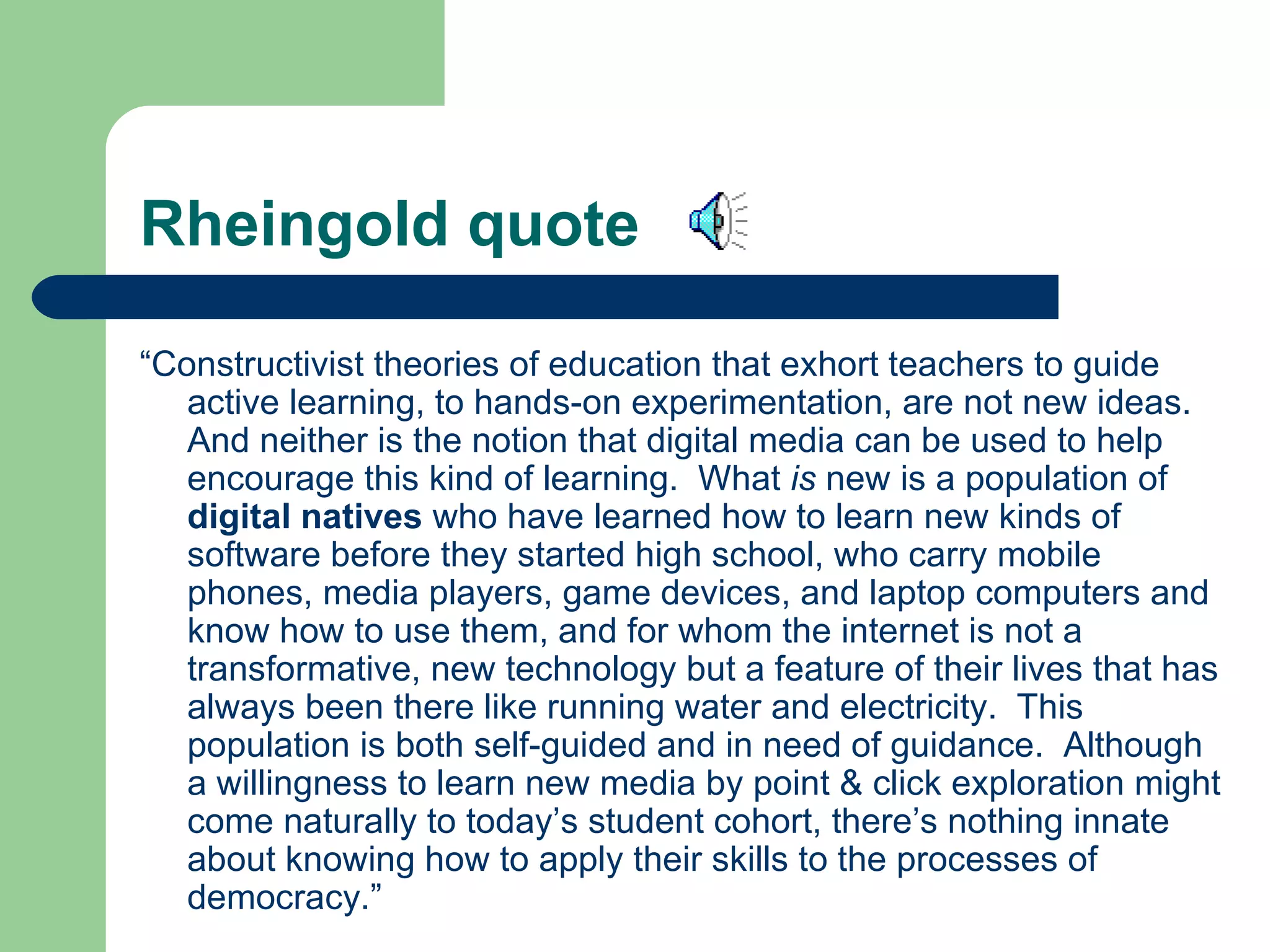 Rheingold quote “ Constructivist theories of education that exhort teachers to guide active learning, to hands-on experimentation, are not new ideas.  And neither is the notion that digital media can be used to help encourage this kind of learning.  What  is  new is a population of  digital natives  who have learned how to learn new kinds of software before they started high school, who carry mobile phones, media players, game devices, and laptop computers and know how to use them, and for whom the internet is not a transformative, new technology but a feature of their lives that has always been there like running water and electricity.  This population is both self-guided and in need of guidance.  Although a willingness to learn new media by point & click exploration might come naturally to today’s student cohort, there’s nothing innate about knowing how to apply their skills to the processes of democracy.” 