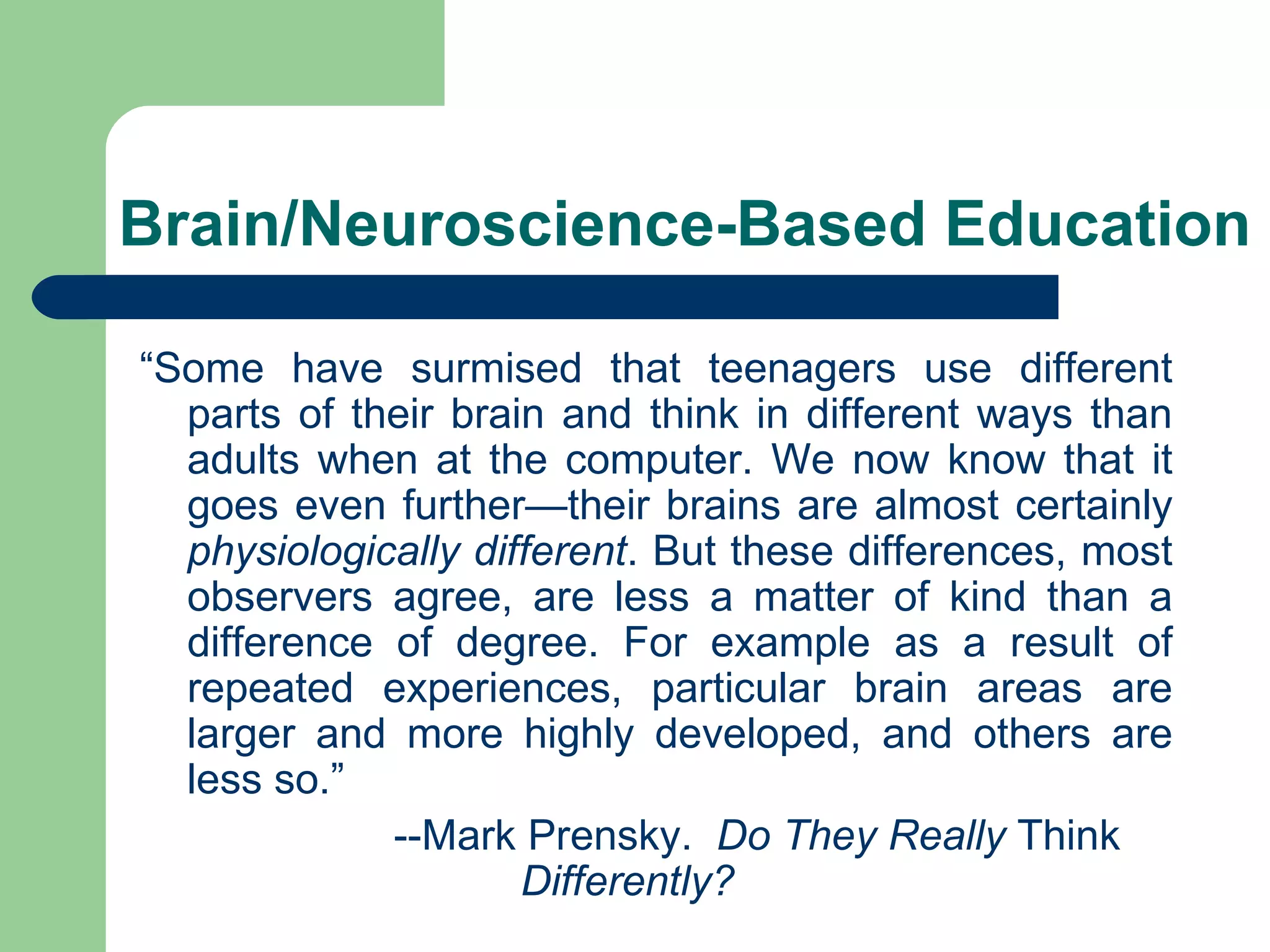 Brain/Neuroscience-Based Education “ Some have surmised that teenagers use different parts of their brain and think in different ways than adults when at the computer. We now know that it goes even further—their brains are almost certainly  physiologically different . But these differences, most observers agree, are less a matter of kind than a difference of degree. For example as a result of repeated experiences, particular brain areas are larger and more highly developed, and others are less so.”   --Mark Prensky.  Do They Really  Think  Differently? 