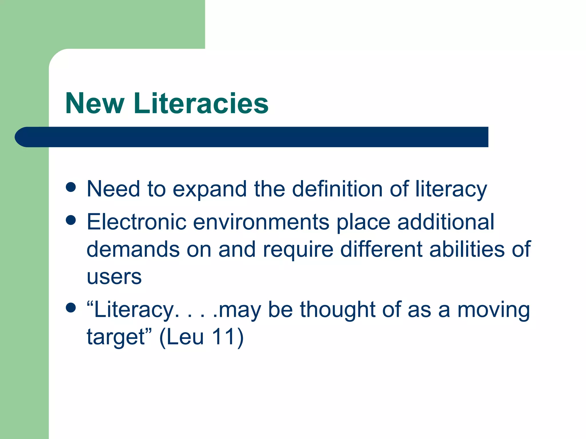 New Literacies Need to expand the definition of literacy Electronic environments place additional demands on and require different abilities of users “ Literacy. . . .may be thought of as a moving target” (Leu 11) 