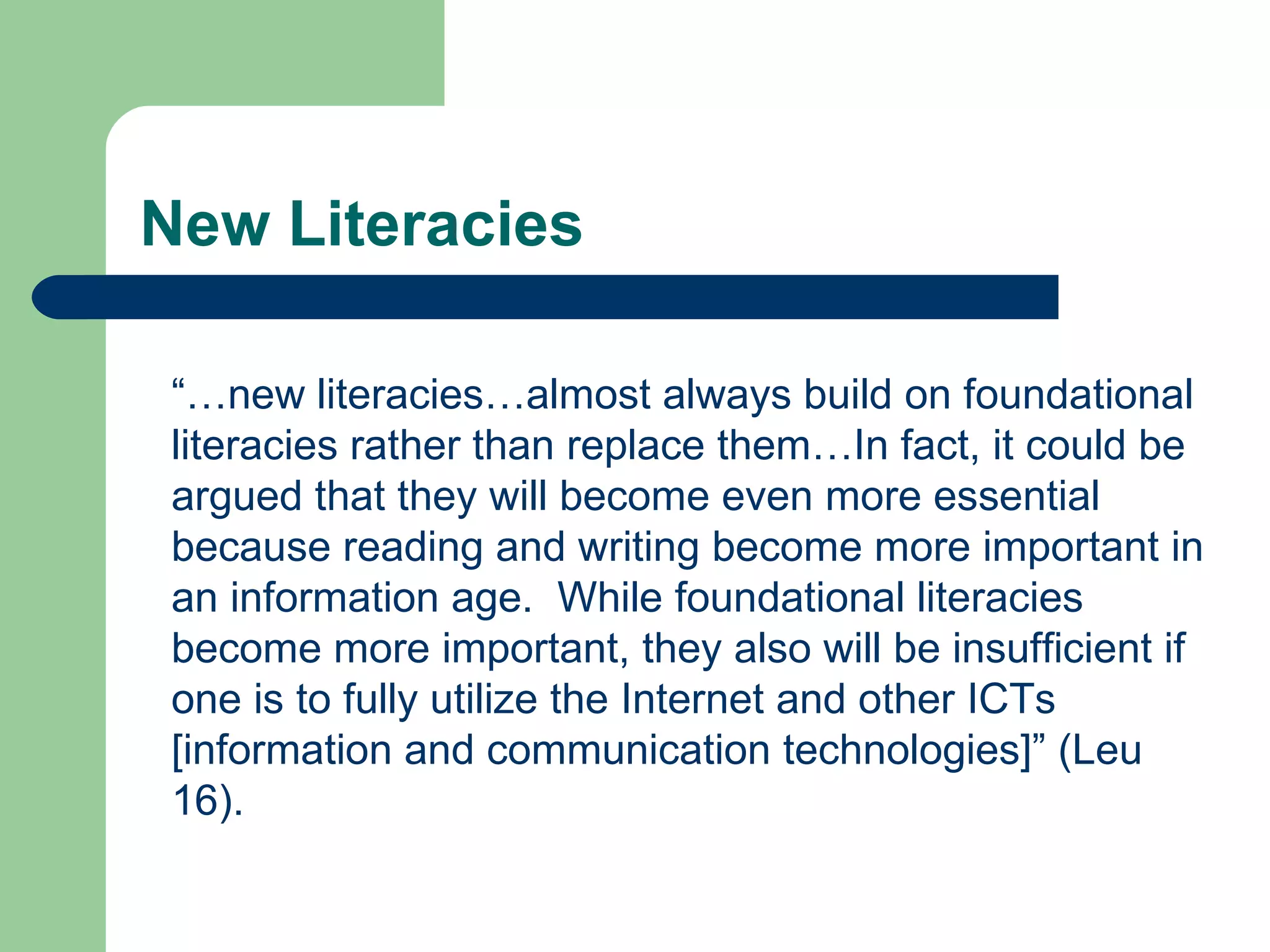 New Literacies “… new literacies…almost always build on foundational literacies rather than replace them…In fact, it could be argued that they will become even more essential because reading and writing become more important in an information age.  While foundational literacies become more important, they also will be insufficient if one is to fully utilize the Internet and other ICTs [information and communication technologies]” (Leu 16). 