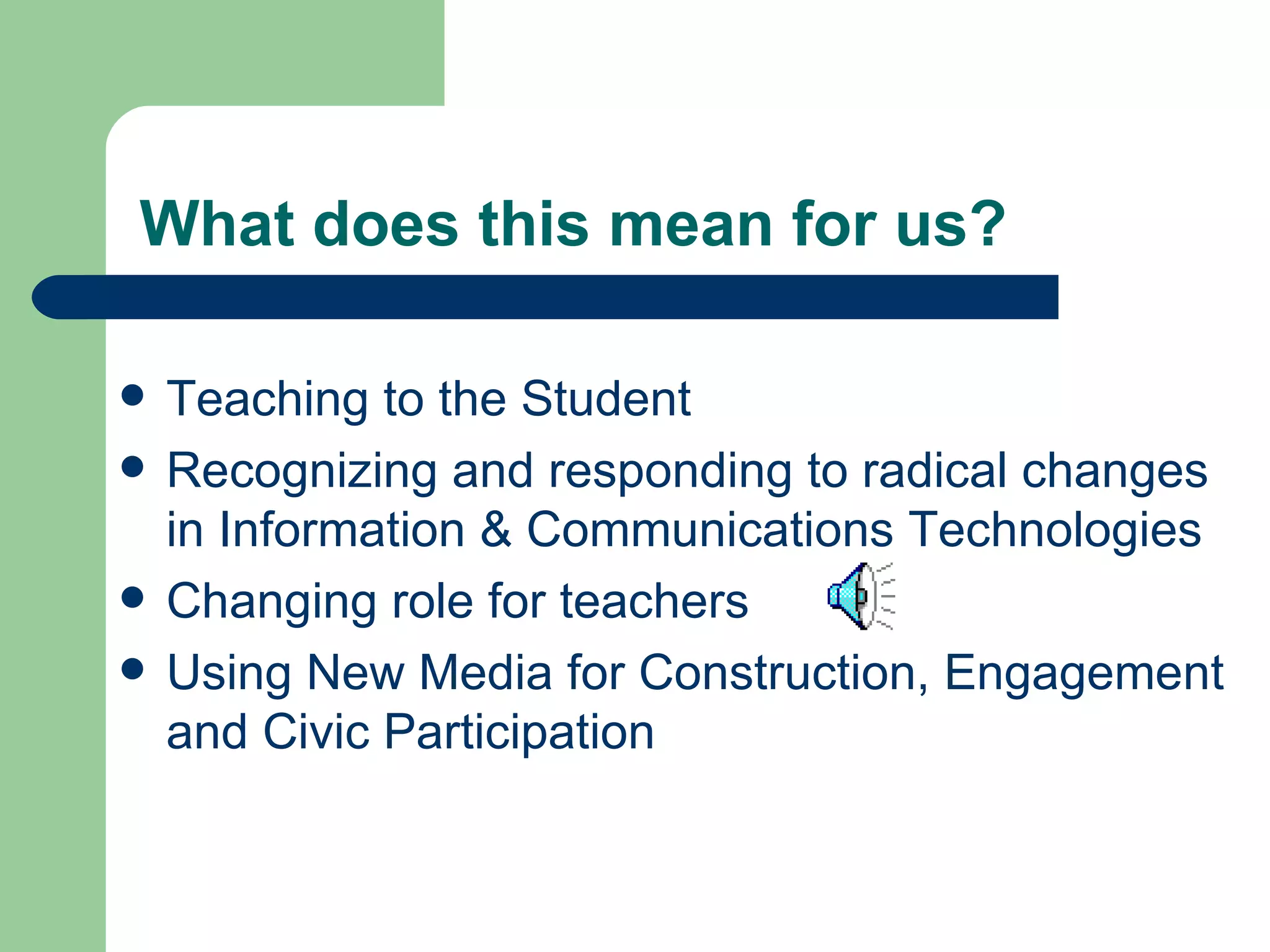 What does this mean for us? Teaching to the Student Recognizing and responding to radical changes in Information & Communications Technologies Changing role for teachers  Using New Media for Construction, Engagement and Civic Participation  