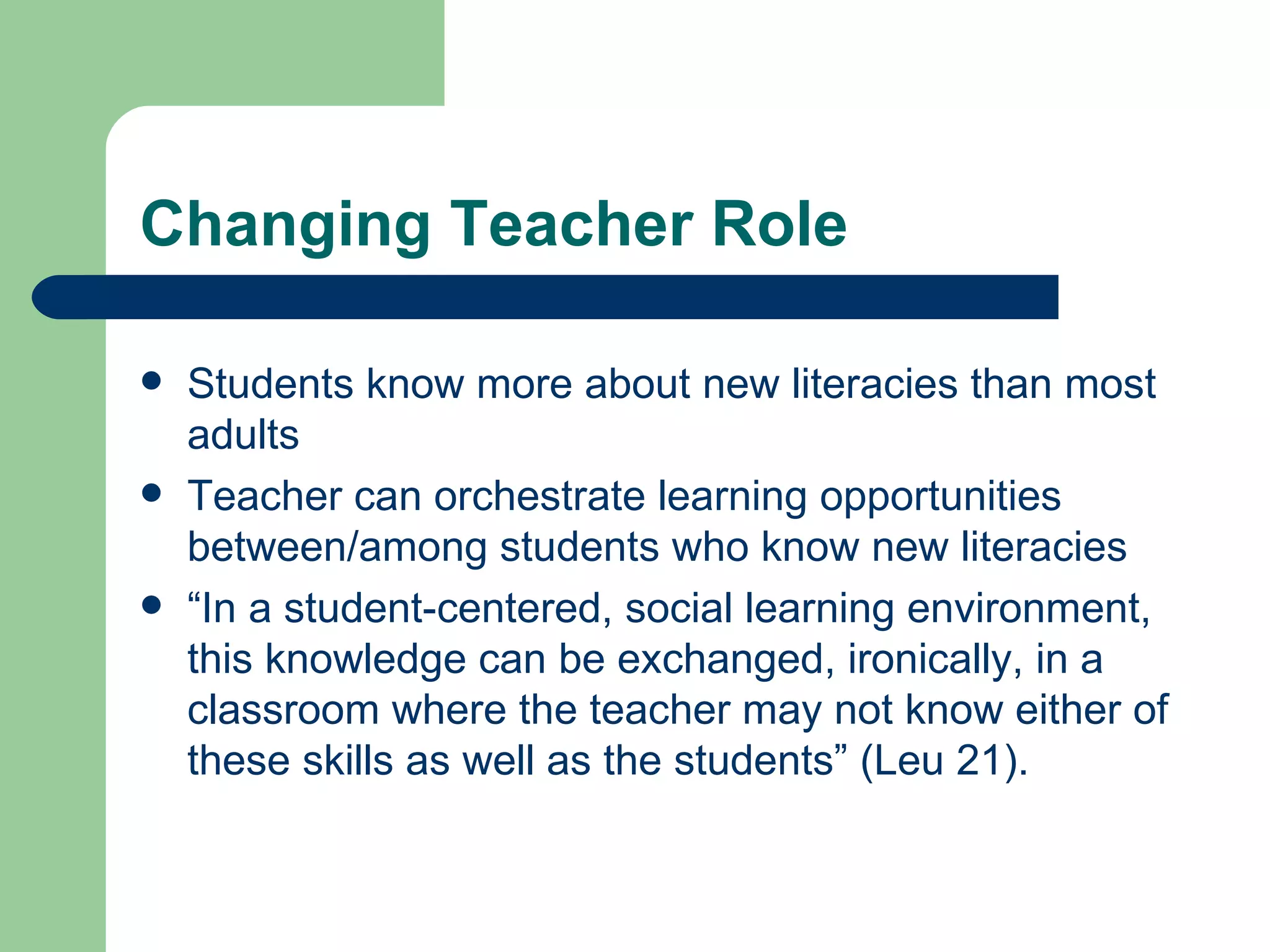Changing Teacher Role Students know more about new literacies than most adults Teacher can orchestrate learning opportunities between/among students who know new literacies “ In a student-centered, social learning environment, this knowledge can be exchanged, ironically, in a classroom where the teacher may not know either of these skills as well as the students” (Leu 21). 