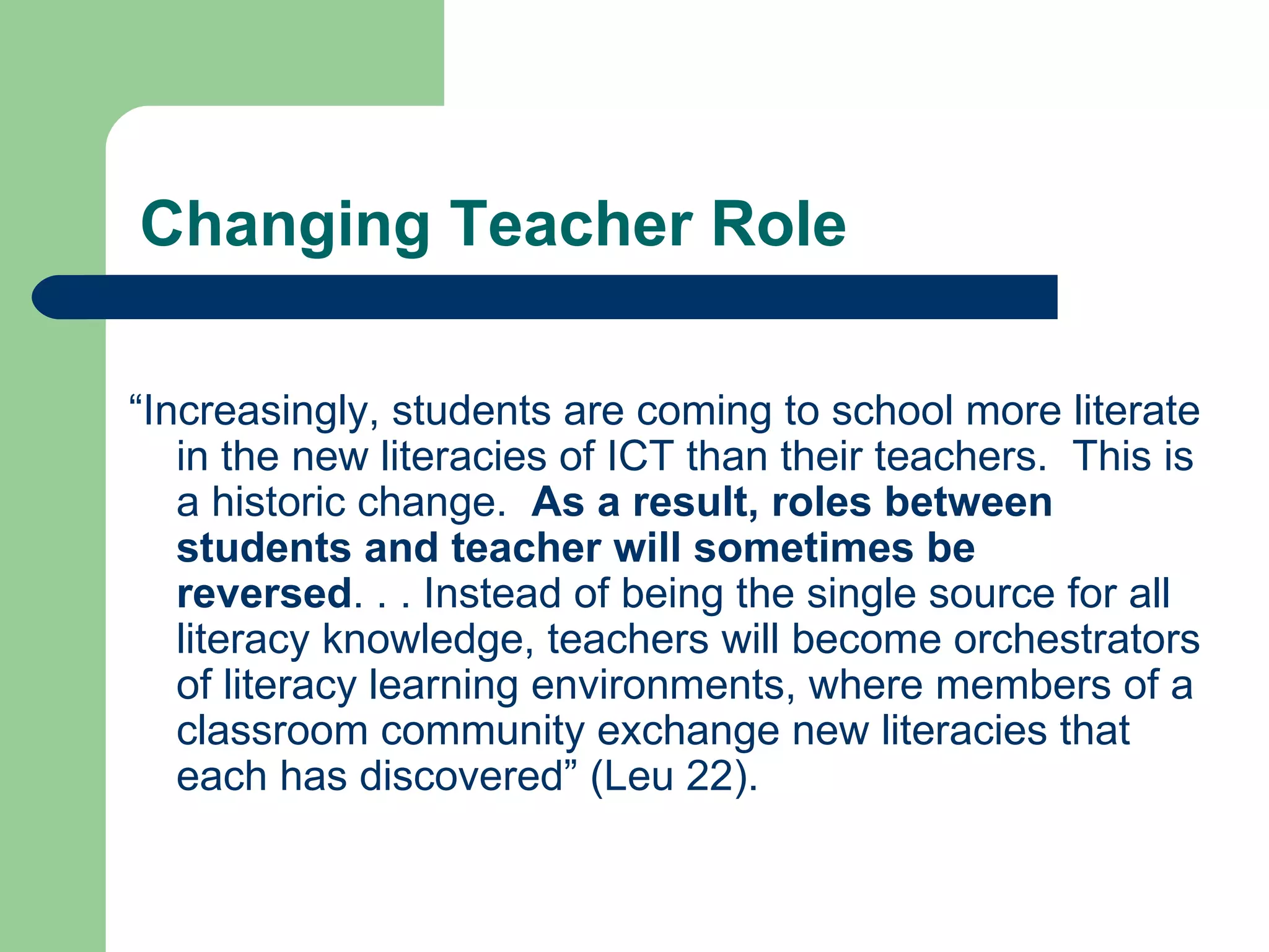 Changing Teacher Role “ Increasingly, students are coming to school more literate in the new literacies of ICT than their teachers.  This is a historic change.  As a result, roles between students and teacher will sometimes be reversed . . . Instead of being the single source for all literacy knowledge, teachers will become orchestrators of literacy learning environments, where members of a classroom community exchange new literacies that each has discovered” (Leu 22). 