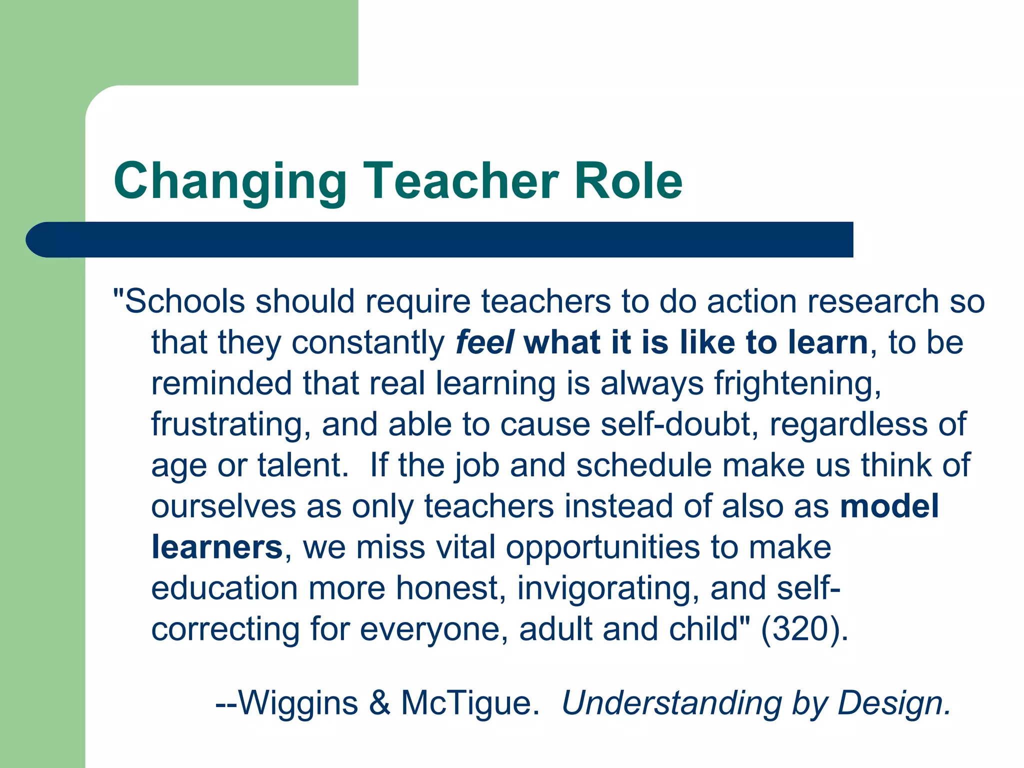 Changing Teacher Role &quot;Schools should require teachers to do action research so that they constantly  feel  what it is like to learn , to be reminded that real learning is always frightening, frustrating, and able to cause self-doubt, regardless of age or talent.  If the job and schedule make us think of ourselves as only teachers instead of also as  model learners , we miss vital opportunities to make education more honest, invigorating, and self-correcting for everyone, adult and child&quot; (320). --Wiggins & McTigue.  Understanding by Design. 