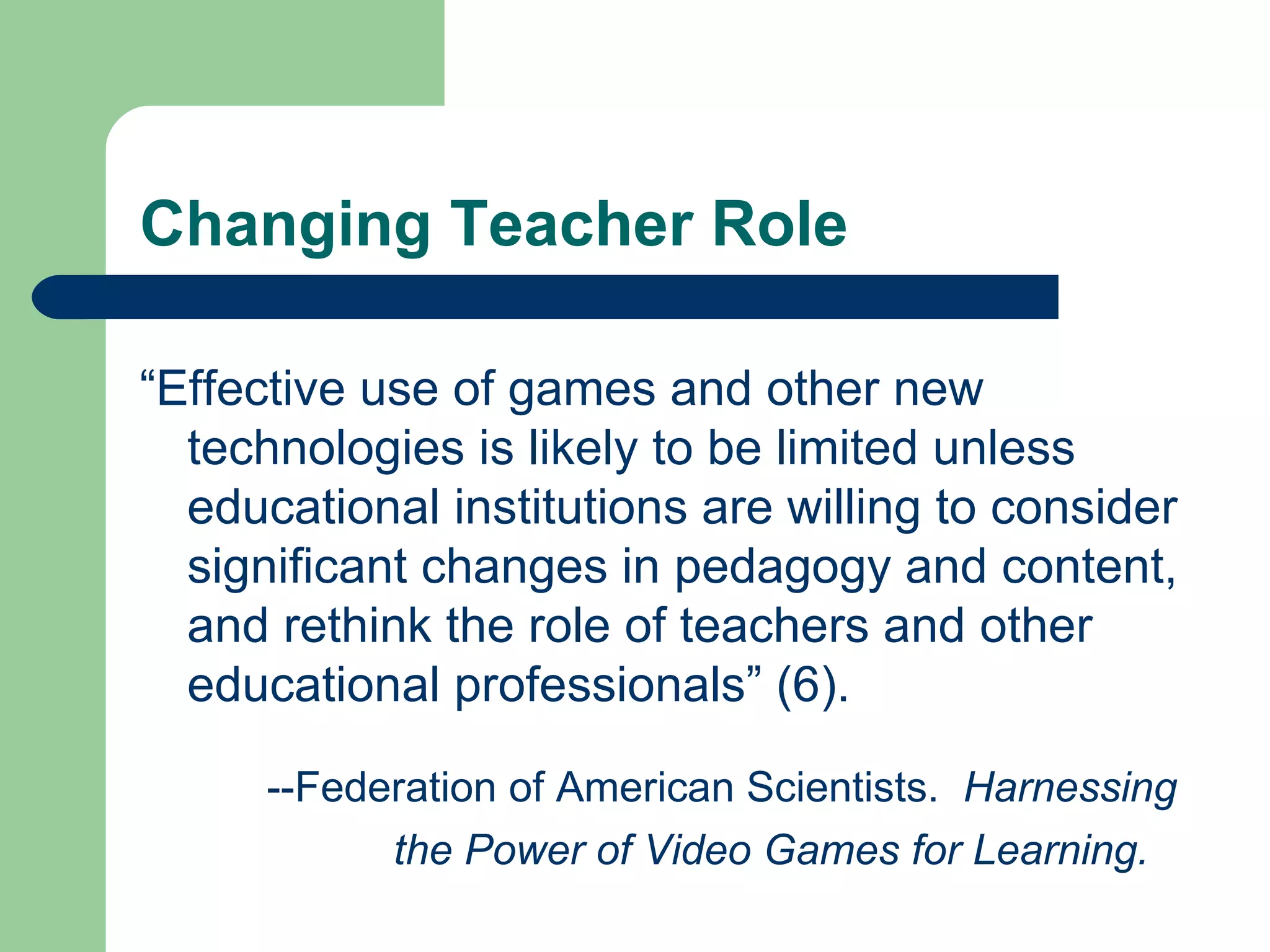 Changing Teacher Role “ Effective use of games and other new technologies is likely to be limited unless educational institutions are willing to consider significant changes in pedagogy and content, and rethink the role of teachers and other educational professionals” (6). --Federation of American Scientists.  Harnessing  the Power of Video Games for Learning. 