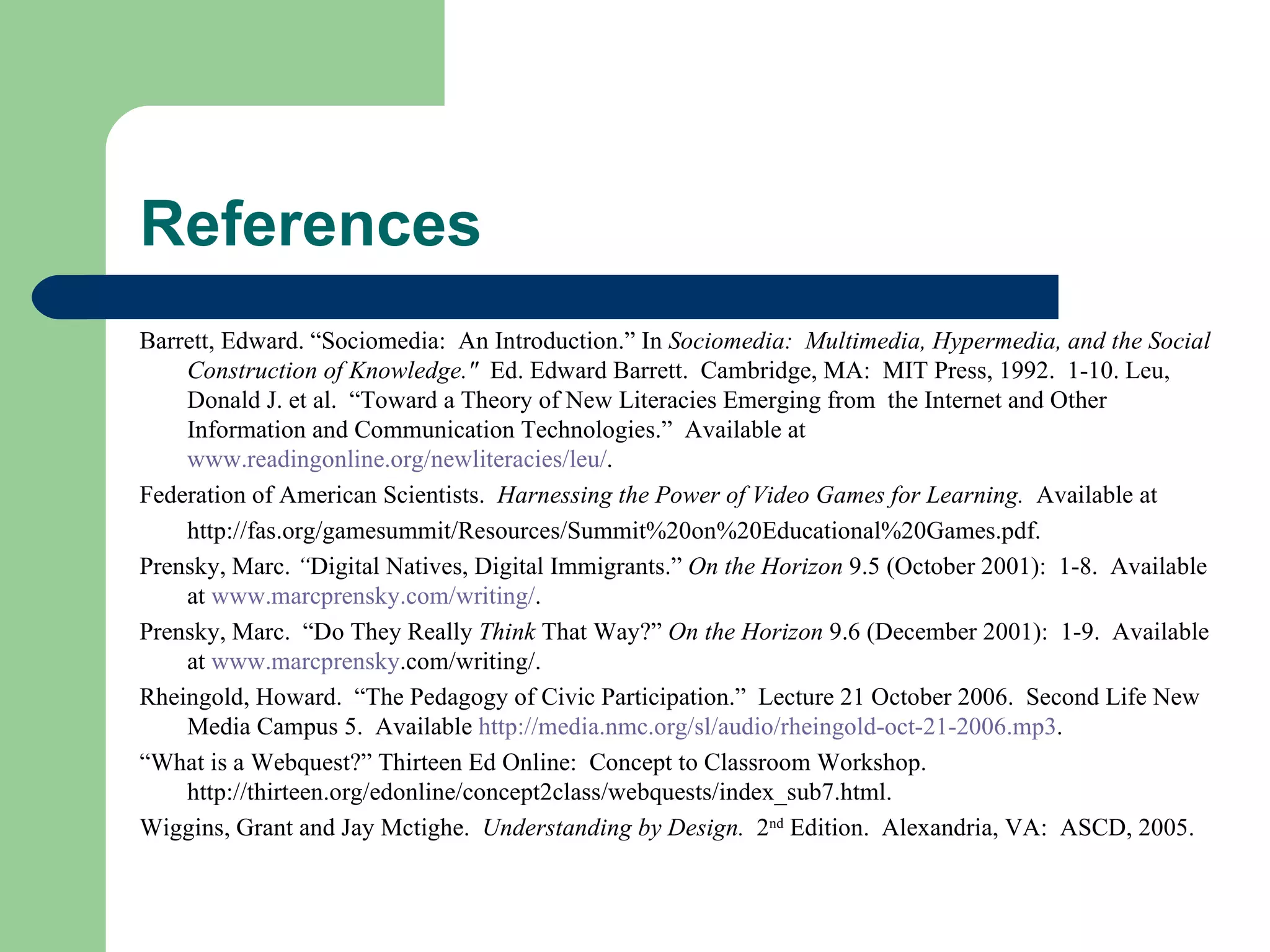 References Barrett, Edward. “Sociomedia:  An Introduction.” In  Sociomedia:  Multimedia, Hypermedia, and the Social Construction of Knowledge.&quot;  Ed. Edward Barrett.  Cambridge, MA:  MIT Press, 1992.  1-10. Leu, Donald J. et al.  “Toward a Theory of New Literacies Emerging from  the Internet and Other Information and Communication Technologies.”  Available at  www.readingonline.org/newliteracies/leu/ . Federation of American Scientists.  Harnessing the Power of Video Games for Learning.  Available at http://fas.org/gamesummit/Resources/Summit%20on%20Educational%20Games.pdf. Prensky, Marc.  “ Digital Natives, Digital Immigrants.”  On the Horizon  9.5 (October 2001):  1-8.  Available at  www.marcprensky.com/writing/ . Prensky, Marc.  “Do They Really  Think  That Way?”  On the Horizon  9.6 (December 2001):  1-9.  Available at  www. marcprensky .com/writing/ . Rheingold, Howard.  “The Pedagogy of Civic Participation.”  Lecture 21 October 2006.  Second Life New Media Campus 5.  Available  http://media.nmc.org/sl/audio/rheingold-oct-21-2006.mp3 . “ What is a Webquest?” Thirteen Ed Online:  Concept to Classroom Workshop. http://thirteen.org/edonline/concept2class/webquests/index_sub7.html. Wiggins, Grant and Jay Mctighe.  Understanding by Design.  2 nd  Edition.  Alexandria, VA:  ASCD, 2005. 